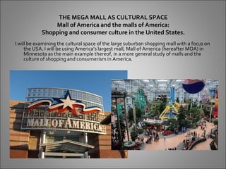 THE MEGA MALL AS CULTURAL SPACE
                Mall of America and the malls of America:
            Shopping and consumer culture in the United States.
I will be examining the cultural space of the large suburban shopping mall with a focus on
     the USA. I will be using America’s largest mall, Mall of America (hereafter MOA) in
     Minnesota as the main example thereof, in a more general study of malls and the
     culture of shopping and consumerism in America.
 