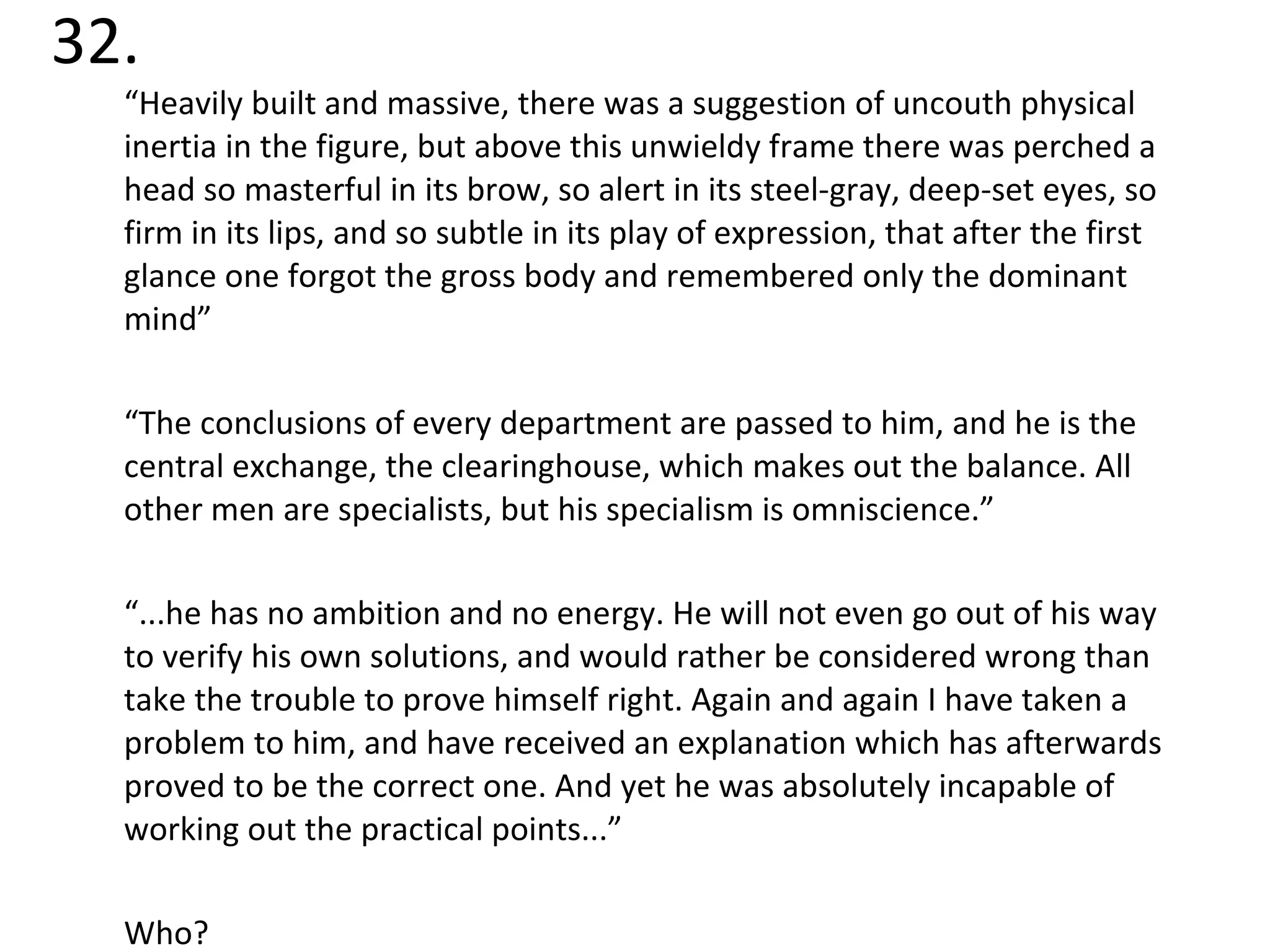 32. “ Heavily built and massive, there was a suggestion of uncouth physical inertia in the figure, but above this unwieldy frame there was perched a head so masterful in its brow, so alert in its steel-gray, deep-set eyes, so firm in its lips, and so subtle in its play of expression, that after the first glance one forgot the gross body and remembered only the dominant mind” “ The conclusions of every department are passed to him, and he is the central exchange, the clearinghouse, which makes out the balance. All other men are specialists, but his specialism is omniscience.” “ ...he has no ambition and no energy. He will not even go out of his way to verify his own solutions, and would rather be considered wrong than take the trouble to prove himself right. Again and again I have taken a problem to him, and have received an explanation which has afterwards proved to be the correct one. And yet he was absolutely incapable of working out the practical points...” Who? 