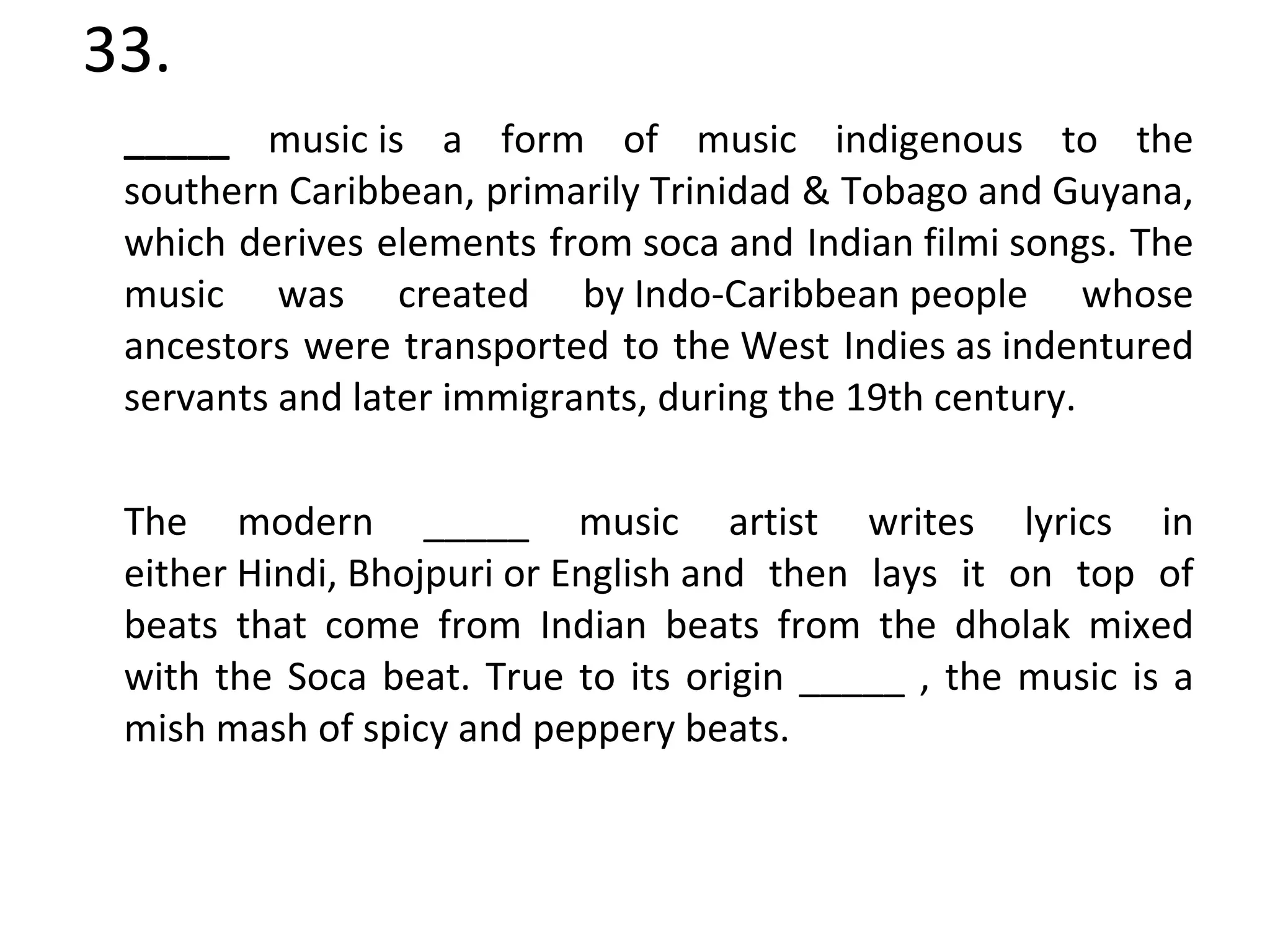 33. _____  music is a form of music indigenous to the southern Caribbean, primarily Trinidad & Tobago and Guyana, which derives elements from soca and Indian filmi songs. The music was created by Indo-Caribbean people whose ancestors were transported to the West Indies as indentured servants and later immigrants, during the 19th century. The modern _____ music artist writes lyrics in either Hindi, Bhojpuri or English and then lays it on top of beats that come from Indian beats from the dholak mixed with the Soca beat. True to its origin _____ , the music is a mish mash of spicy and peppery beats. 
