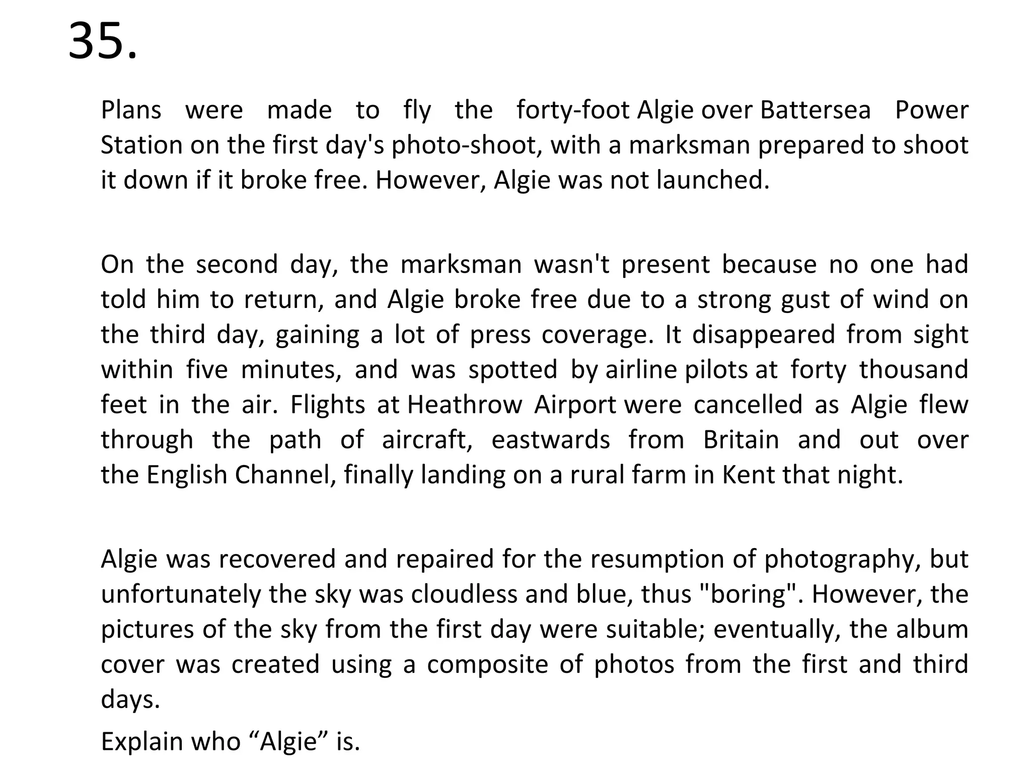 35. Plans were made to fly the forty-foot Algie over Battersea Power Station on the first day's photo-shoot, with a marksman prepared to shoot it down if it broke free. However, Algie was not launched. On the second day, the marksman wasn't present because no one had told him to return, and Algie broke free due to a strong gust of wind on the third day, gaining a lot of press coverage. It disappeared from sight within five minutes, and was spotted by airline pilots at forty thousand feet in the air. Flights at Heathrow Airport were cancelled as Algie flew through the path of aircraft, eastwards from Britain and out over the English Channel, finally landing on a rural farm in Kent that night. Algie was recovered and repaired for the resumption of photography, but unfortunately the sky was cloudless and blue, thus "boring". However, the pictures of the sky from the first day were suitable; eventually, the album cover was created using a composite of photos from the first and third days. Explain who “Algie” is. 