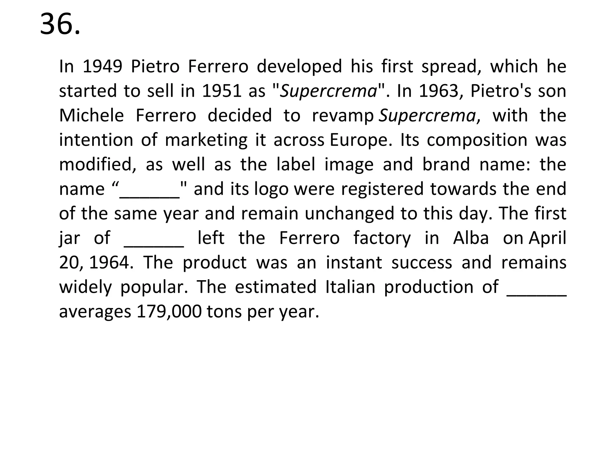 36. In 1949 Pietro Ferrero developed his first spread, which he started to sell in 1951 as " Supercrema ". In 1963, Pietro's son Michele Ferrero decided to revamp  Supercrema , with the intention of marketing it across Europe. Its composition was modified, as well as the label image and brand name: the name “______" and its logo were registered towards the end of the same year and remain unchanged to this day. The first jar of ______ left the Ferrero factory in Alba on April 20, 1964. The product was an instant success and remains widely popular. The estimated Italian production of ______ averages 179,000 tons per year. 