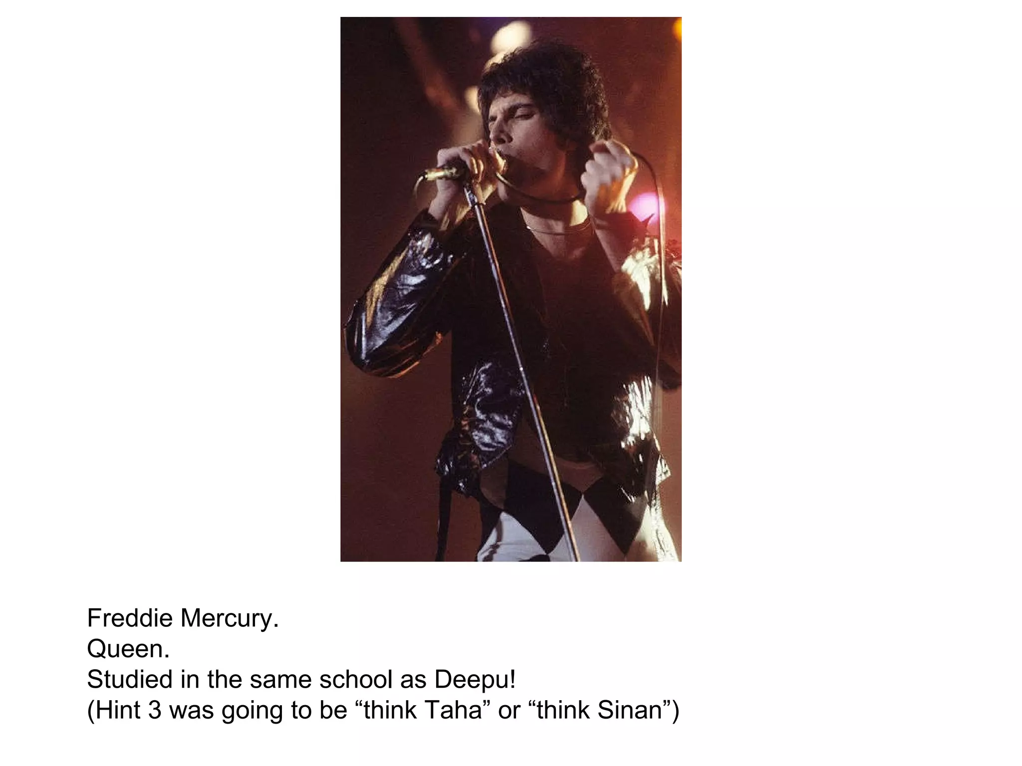 Freddie Mercury.  Queen.  Studied in the same school as Deepu! (Hint 3 was going to be “think Taha” or “think Sinan”) 