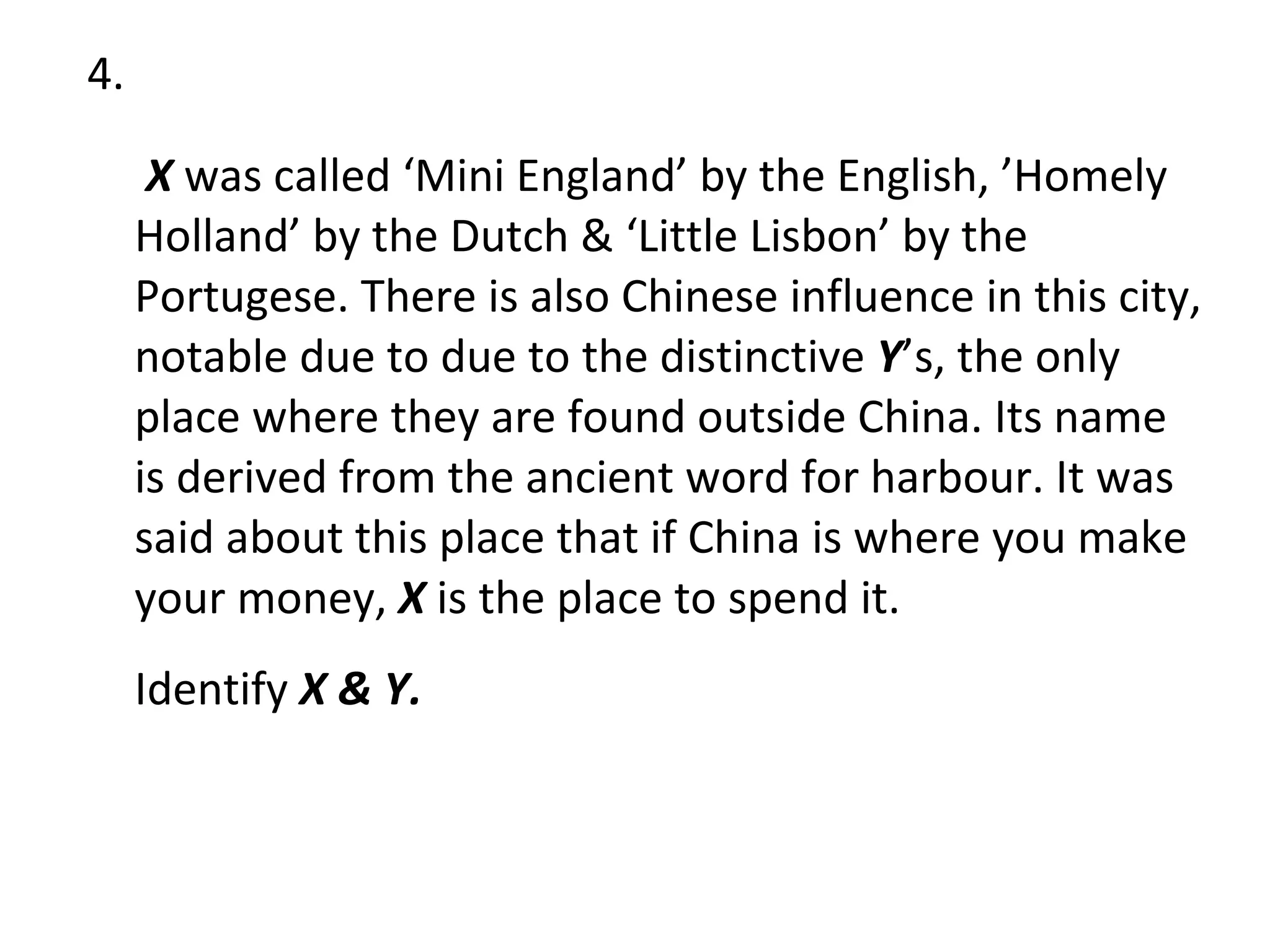 4.   X  was called ‘Mini England’ by the English, ’Homely Holland’ by the Dutch & ‘Little Lisbon’ by the Portugese. There is also Chinese influence in this city, notable due to due to the distinctive  Y ’s, the only place where they are found outside China. Its name is derived from the ancient word for harbour. It was said about this place that if China is where you make your money,  X  is the place to spend it. Identify  X & Y. 