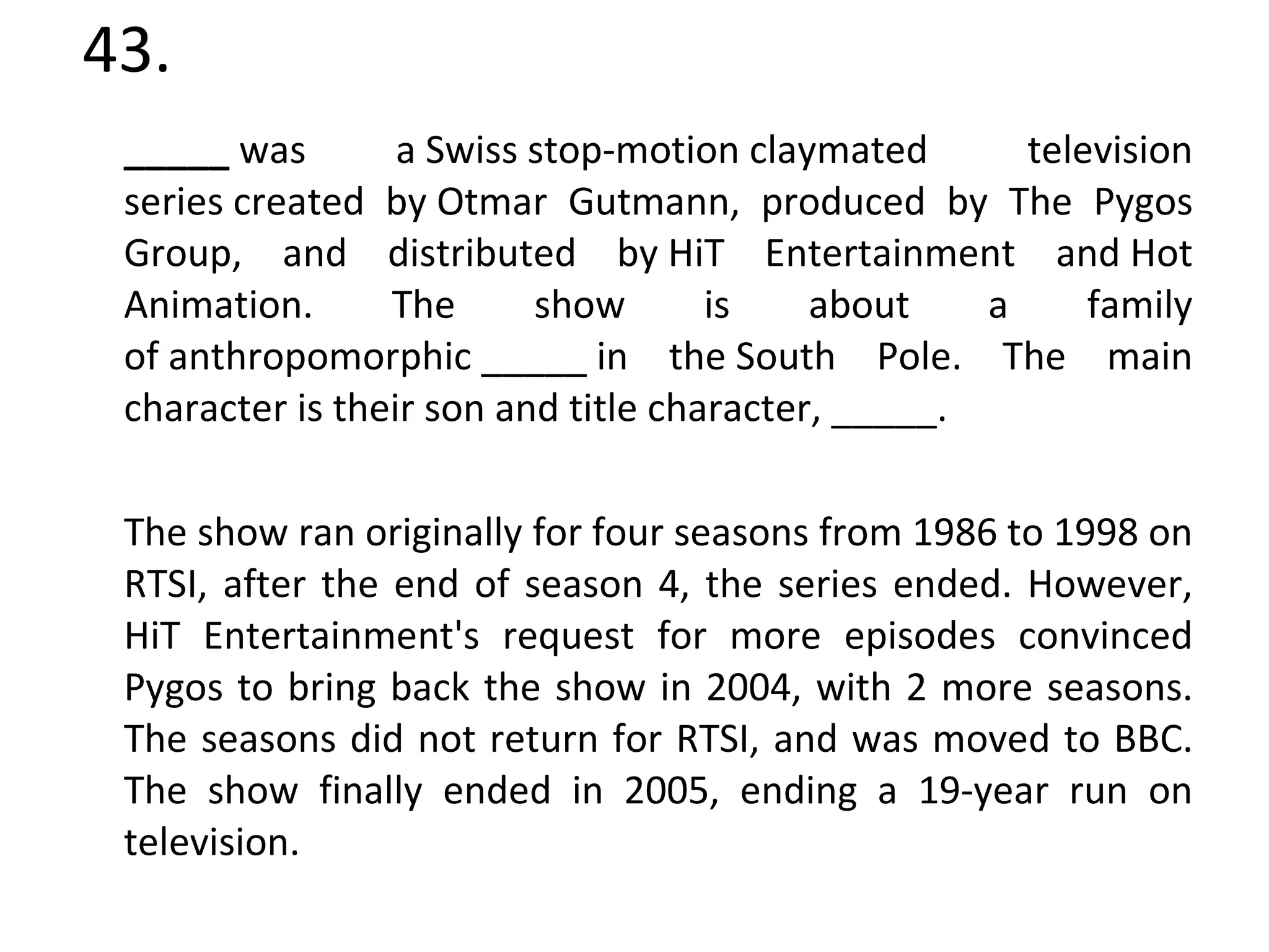 43. _____  was a Swiss stop-motion claymated  television series created by Otmar Gutmann, produced by The Pygos Group, and distributed by HiT Entertainment and Hot Animation. The show is about a family of anthropomorphic _____ in the South Pole. The main character is their son and title character, _____. The show ran originally for four seasons from 1986 to 1998 on RTSI, after the end of season 4, the series ended. However, HiT Entertainment's request for more episodes convinced Pygos to bring back the show in 2004, with 2 more seasons. The seasons did not return for RTSI, and was moved to BBC. The show finally ended in 2005, ending a 19-year run on television. 