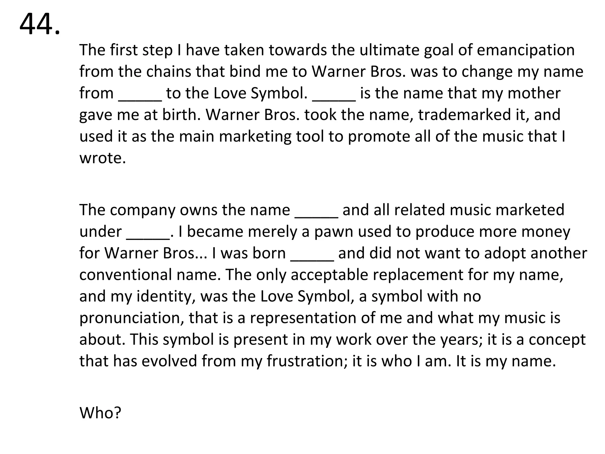 44. The first step I have taken towards the ultimate goal of emancipation from the chains that bind me to Warner Bros. was to change my name from _____ to the Love Symbol. _____ is the name that my mother gave me at birth. Warner Bros. took the name, trademarked it, and used it as the main marketing tool to promote all of the music that I wrote.  The company owns the name _____ and all related music marketed under _____. I became merely a pawn used to produce more money for Warner Bros... I was born _____ and did not want to adopt another conventional name. The only acceptable replacement for my name, and my identity, was the Love Symbol, a symbol with no pronunciation, that is a representation of me and what my music is about. This symbol is present in my work over the years; it is a concept that has evolved from my frustration; it is who I am. It is my name. Who? 
