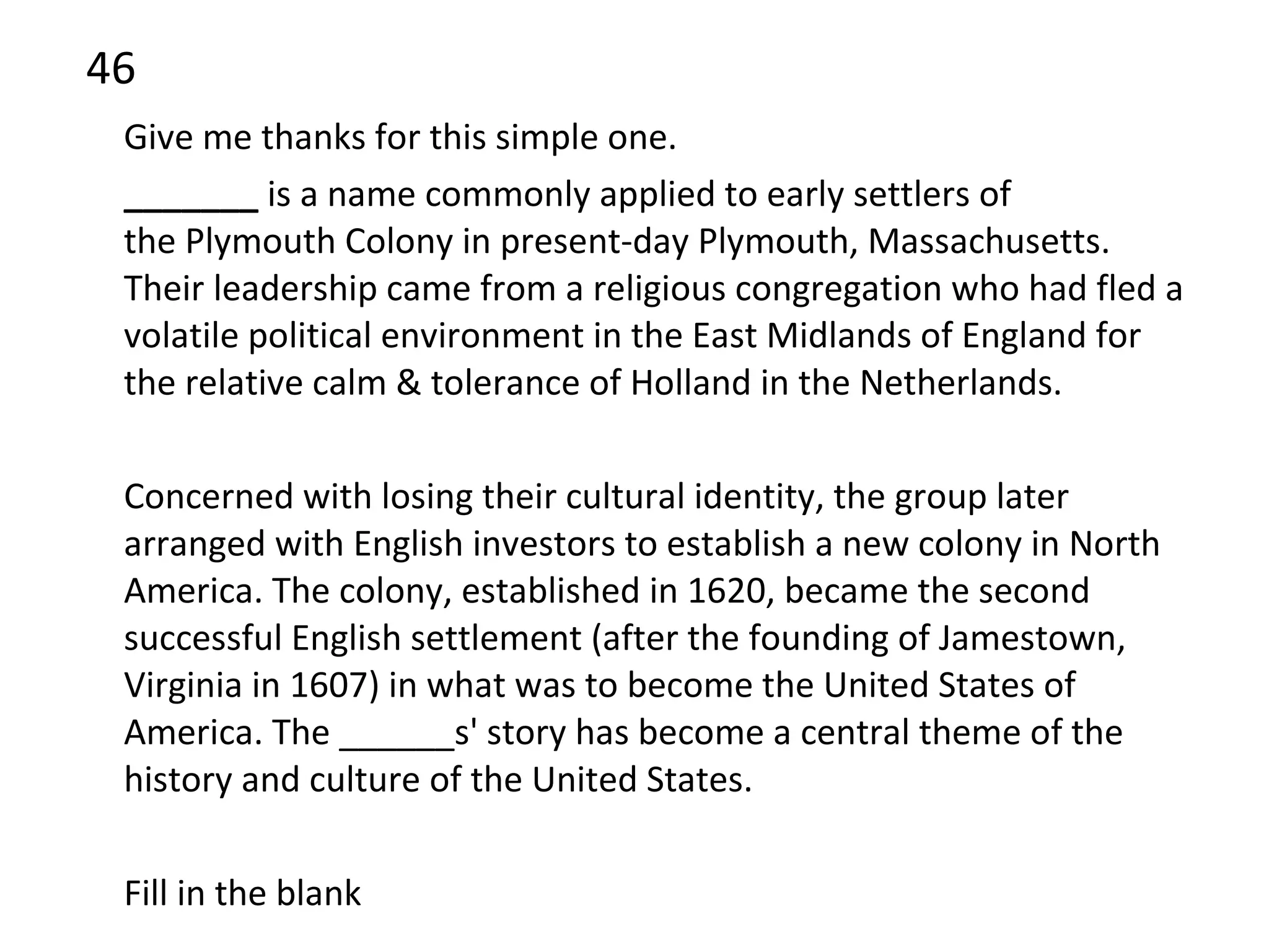 46 Give me thanks for this simple one. _______  is a name commonly applied to early settlers of the Plymouth Colony in present-day Plymouth, Massachusetts. Their leadership came from a religious congregation who had fled a volatile political environment in the East Midlands of England for the relative calm & tolerance of Holland in the Netherlands.  Concerned with losing their cultural identity, the group later arranged with English investors to establish a new colony in North America. The colony, established in 1620, became the second successful English settlement (after the founding of Jamestown, Virginia in 1607) in what was to become the United States of America. The ______s' story has become a central theme of the history and culture of the United States. Fill in the blank 