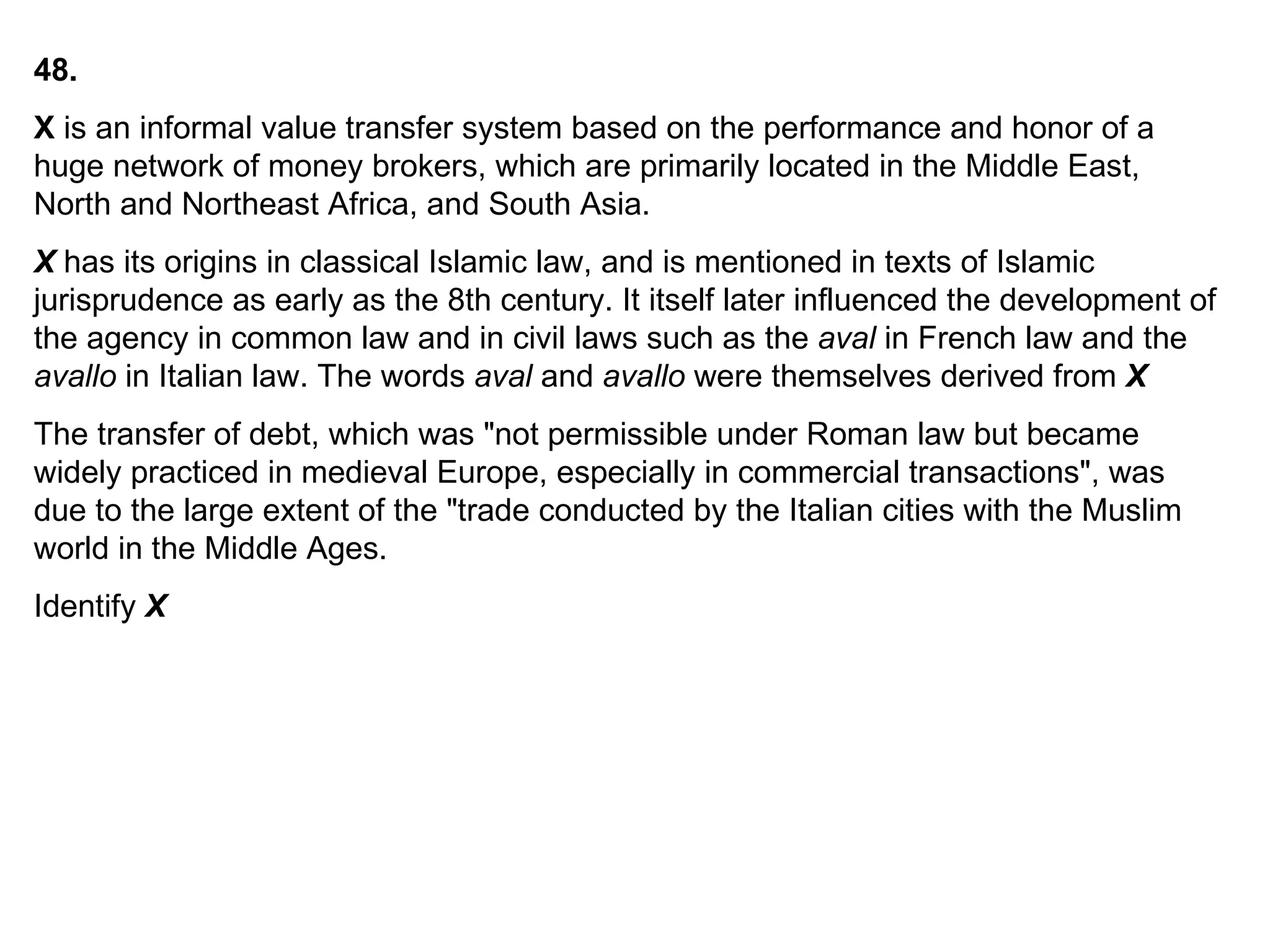 48. X  is an informal value transfer system based on the performance and honor of a huge network of money brokers, which are primarily located in the Middle East, North and Northeast Africa, and South Asia.  X  has its origins in classical Islamic law, and is mentioned in texts of Islamic jurisprudence as early as the 8th century. It itself later influenced the development of the agency in common law and in civil laws such as the  aval  in French law and the  avallo  in Italian law. The words  aval  and  avallo  were themselves derived from  X The transfer of debt, which was "not permissible under Roman law but became widely practiced in medieval Europe, especially in commercial transactions", was due to the large extent of the "trade conducted by the Italian cities with the Muslim world in the Middle Ages.   Identify  X 