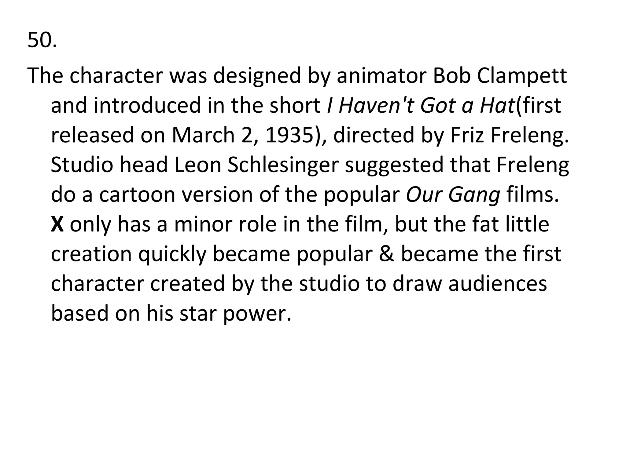 50. The character was designed by animator Bob Clampett and introduced in the short  I Haven't Got a Hat (first released on March 2, 1935), directed by Friz Freleng. Studio head Leon Schlesinger suggested that Freleng do a cartoon version of the popular  Our Gang  films.  X  only has a minor role in the film, but the fat little creation quickly became popular & became the first character created by the studio to draw audiences based on his star power. 