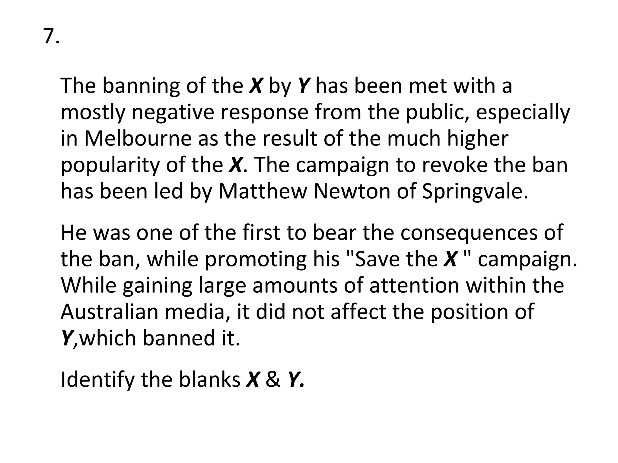 7. The banning of the  X  by  Y  has been met with a mostly negative response from the public, especially in Melbourne as the result of the much higher popularity of the  X . The campaign to revoke the ban has been led by Matthew Newton of Springvale.  He was one of the first to bear the consequences of the ban, while promoting his "Save the  X  " campaign. While gaining large amounts of attention within the Australian media, it did not affect the position of  Y ,which banned it.  Identify the blanks  X  &  Y. 
