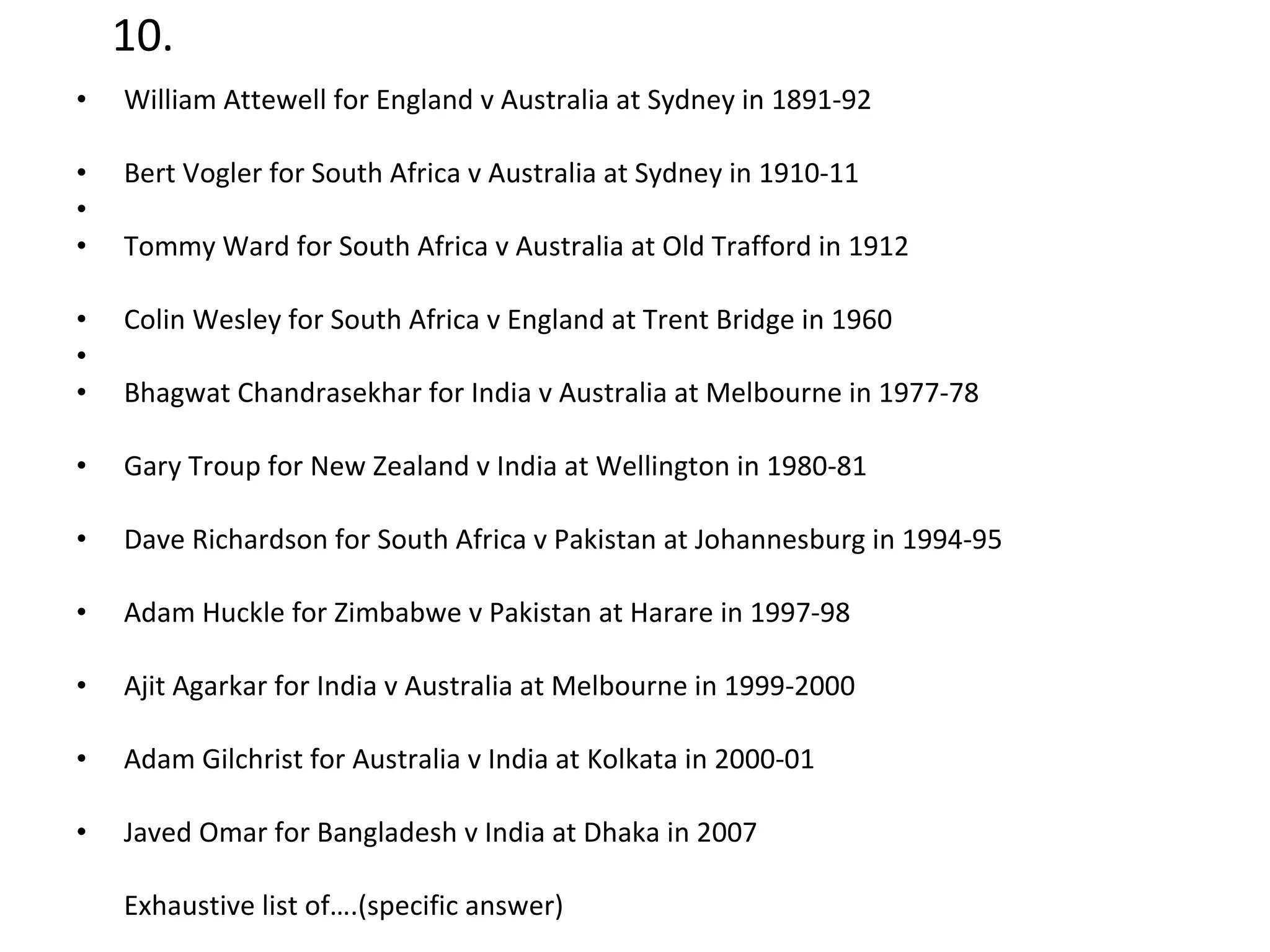 10. William Attewell for England v Australia at Sydney in 1891-92  Bert Vogler for South Africa v Australia at Sydney in 1910-11 Tommy Ward for South Africa v Australia at Old Trafford in 1912  Colin Wesley for South Africa v England at Trent Bridge in 1960 Bhagwat Chandrasekhar for India v Australia at Melbourne in 1977-78  Gary Troup for New Zealand v India at Wellington in 1980-81  Dave Richardson for South Africa v Pakistan at Johannesburg in 1994-95  Adam Huckle for Zimbabwe v Pakistan at Harare in 1997-98  Ajit Agarkar for India v Australia at Melbourne in 1999-2000  Adam Gilchrist for Australia v India at Kolkata in 2000-01  Javed Omar for Bangladesh v India at Dhaka in 2007  Exhaustive list of….(specific answer) 