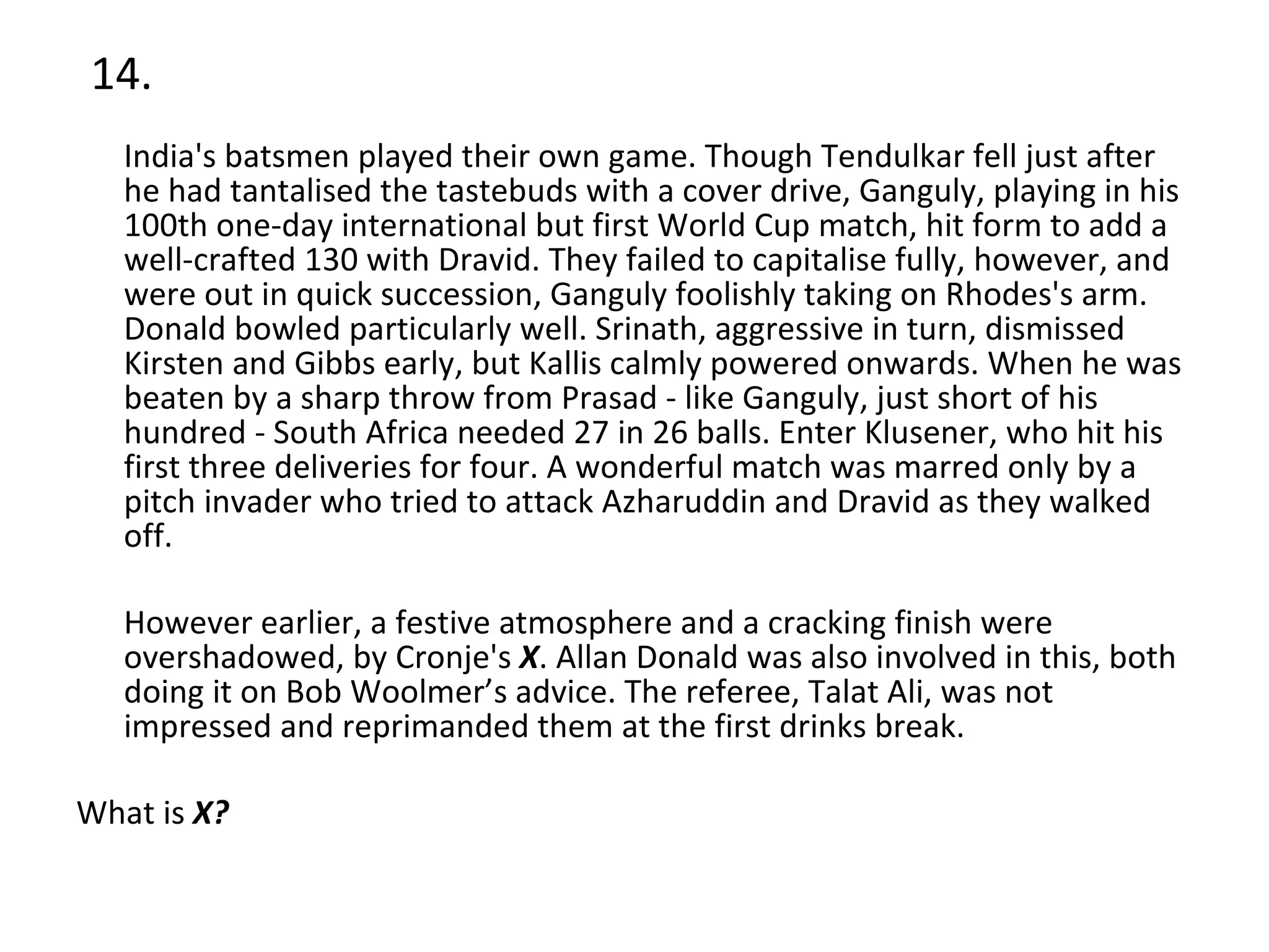 14. India's batsmen played their own game. Though Tendulkar fell just after he had tantalised the tastebuds with a cover drive, Ganguly, playing in his 100th one-day international but first World Cup match, hit form to add a well-crafted 130 with Dravid. They failed to capitalise fully, however, and were out in quick succession, Ganguly foolishly taking on Rhodes's arm. Donald bowled particularly well. Srinath, aggressive in turn, dismissed Kirsten and Gibbs early, but Kallis calmly powered onwards. When he was beaten by a sharp throw from Prasad - like Ganguly, just short of his hundred - South Africa needed 27 in 26 balls. Enter Klusener, who hit his first three deliveries for four. A wonderful match was marred only by a pitch invader who tried to attack Azharuddin and Dravid as they walked off. However earlier, a festive atmosphere and a cracking finish were overshadowed, by Cronje's  X . Allan Donald was also involved in this, both doing it on Bob Woolmer’s advice. The referee, Talat Ali, was not impressed and reprimanded them at the first drinks break.  What is  X? 
