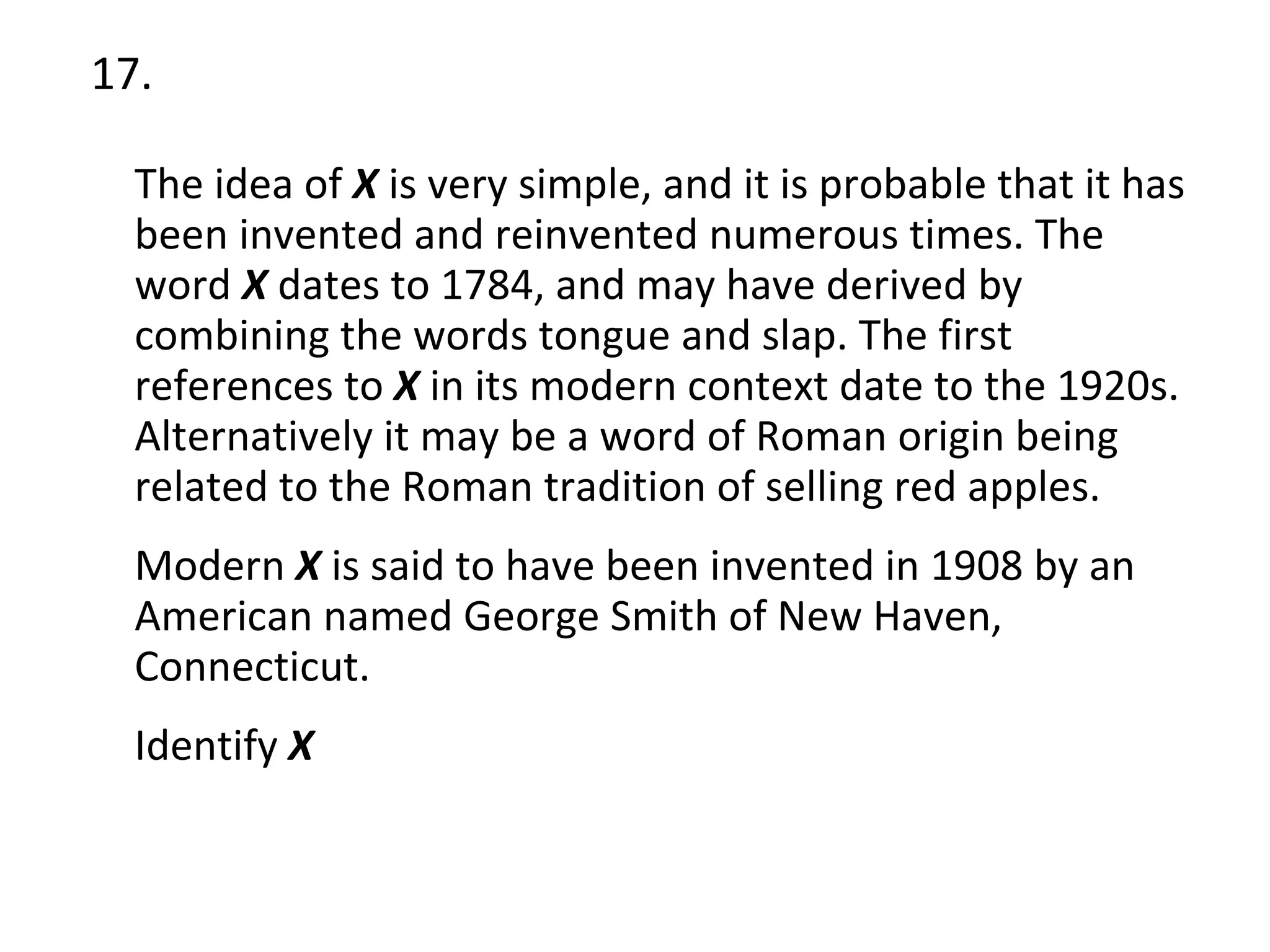 17. The idea of  X  is very simple, and it is probable that it has been invented and reinvented numerous times. The word  X  dates to 1784, and may have derived by combining the words tongue and slap. The first references to  X  in its modern context date to the 1920s. Alternatively it may be a word of Roman origin being related to the Roman tradition of selling red apples. Modern  X  is said to have been invented in 1908 by an American named George Smith of New Haven, Connecticut. Identify  X 