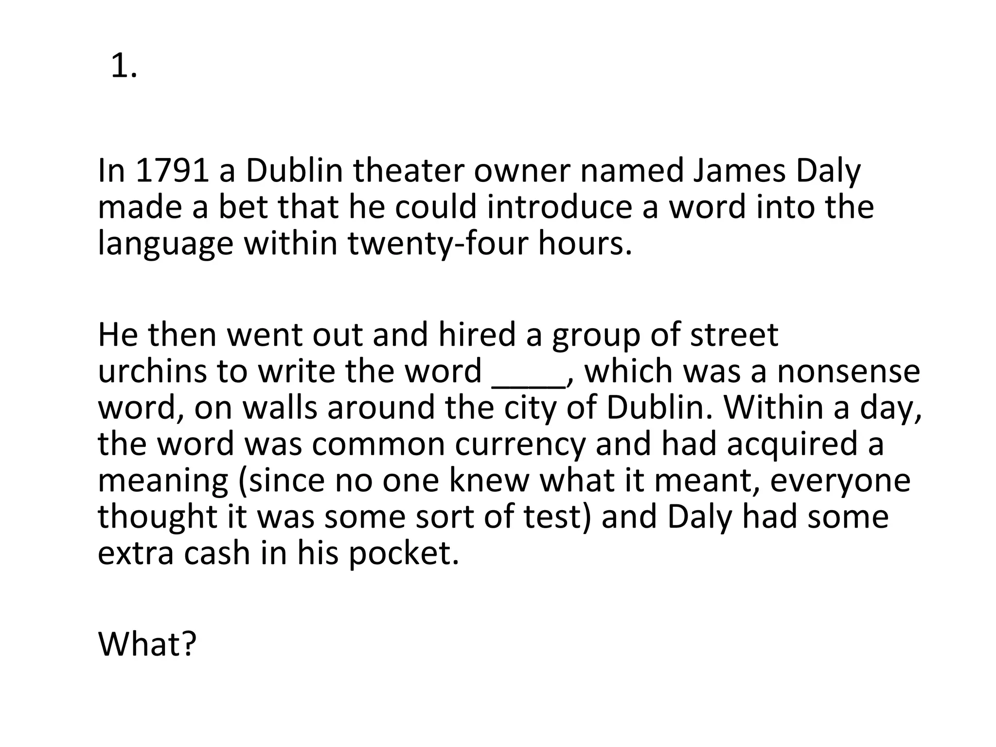 In 1791 a Dublin theater owner named James Daly made a bet that he could introduce a word into the language within twenty-four hours.  He then went out and hired a group of street urchins to write the word ____, which was a nonsense word, on walls around the city of Dublin. Within a day, the word was common currency and had acquired a meaning (since no one knew what it meant, everyone thought it was some sort of test) and Daly had some extra cash in his pocket. What? 1. 