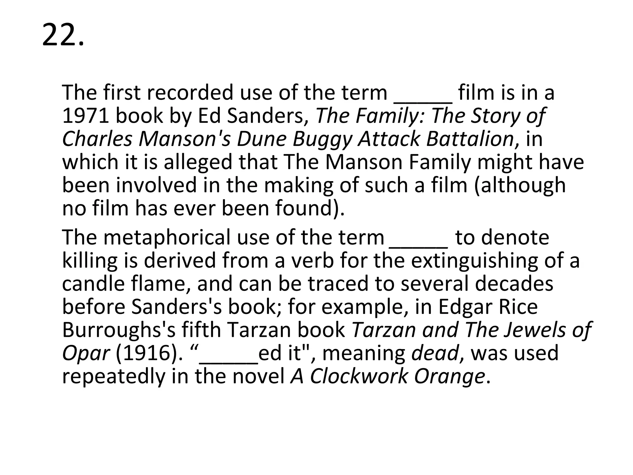 22. The first recorded use of the term _____ film is in a 1971 book by Ed Sanders,  The Family: The Story of Charles Manson's Dune Buggy Attack Battalion , in which it is alleged that The Manson Family might have been involved in the making of such a film (although no film has ever been found). The metaphorical use of the term  _____  to denote killing is derived from a verb for the extinguishing of a candle flame, and can be traced to several decades before Sanders's book; for example, in Edgar Rice Burroughs's fifth Tarzan book  Tarzan and The Jewels of Opar  (1916). “_____ed it", meaning  dead , was used repeatedly in the novel  A Clockwork Orange . 