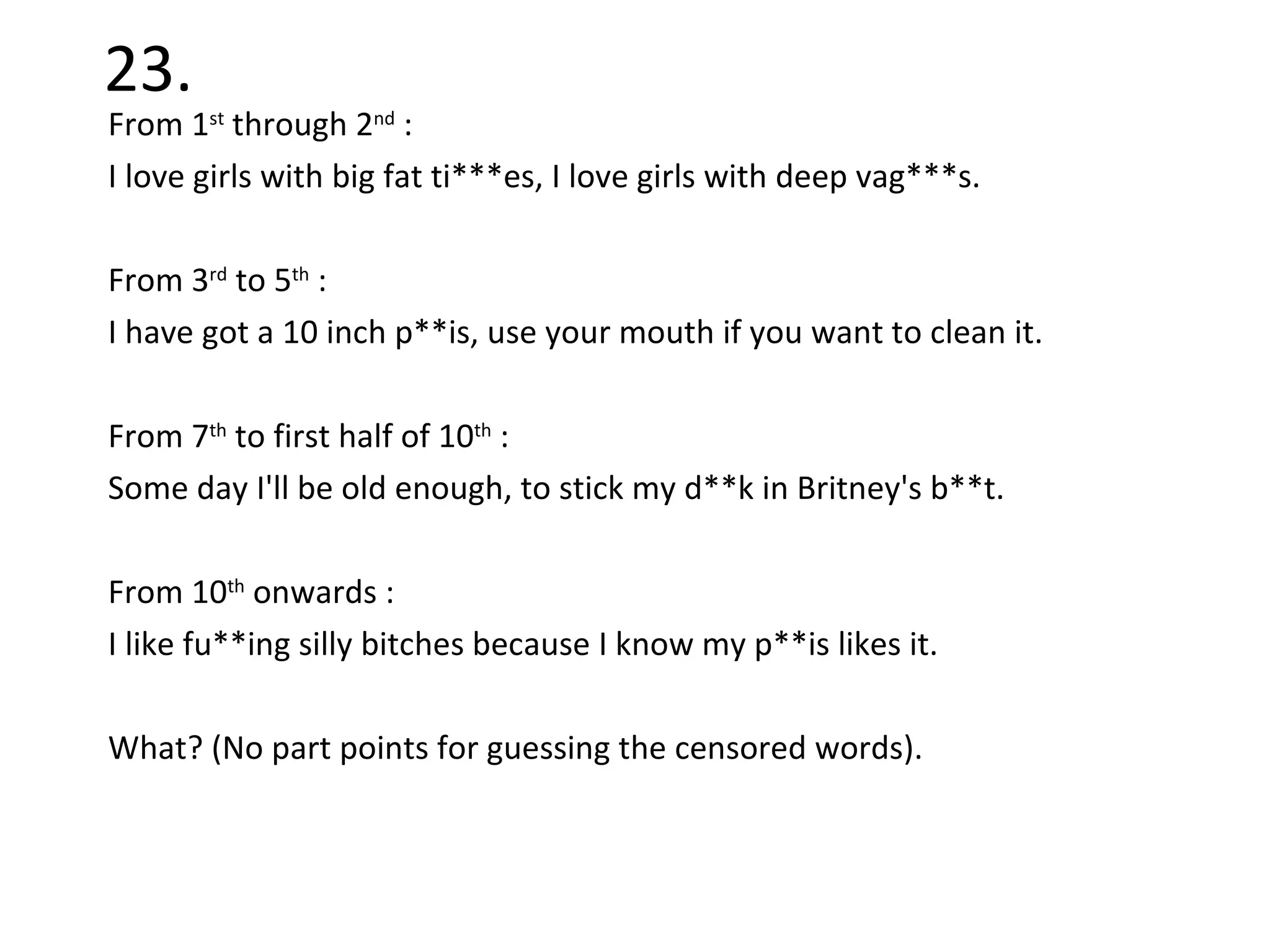 23. From 1 st  through 2 nd  :  I love girls with big fat ti***es, I love girls with deep vag***s. From 3 rd  to 5 th  :  I have got a 10 inch p**is, use your mouth if you want to clean it. From 7 th  to first half of 10 th  : Some day I'll be old enough, to stick my d**k in Britney's b**t. From 10 th  onwards : I like fu**ing silly bitches because I know my p**is likes it. What? (No part points for guessing the censored words). 