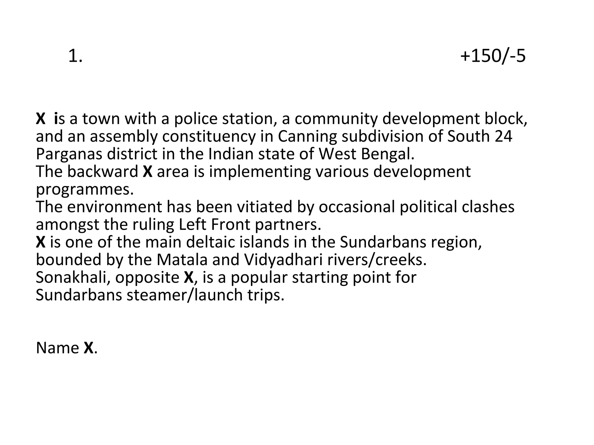 1.  +150/-5 X  i s a town with a police station, a community development block,  and an assembly constituency in Canning subdivision of South 24 Parganas district in the Indian state of West Bengal.  The backward  X  area is implementing various development programmes.  The environment has been vitiated by occasional political clashes  amongst the ruling Left Front partners.  X  is one of the main deltaic islands in the Sundarbans region,  bounded by the Matala and Vidyadhari rivers/creeks.  Sonakhali, opposite  X , is a popular starting point for  Sundarbans steamer/launch trips. Name  X . 