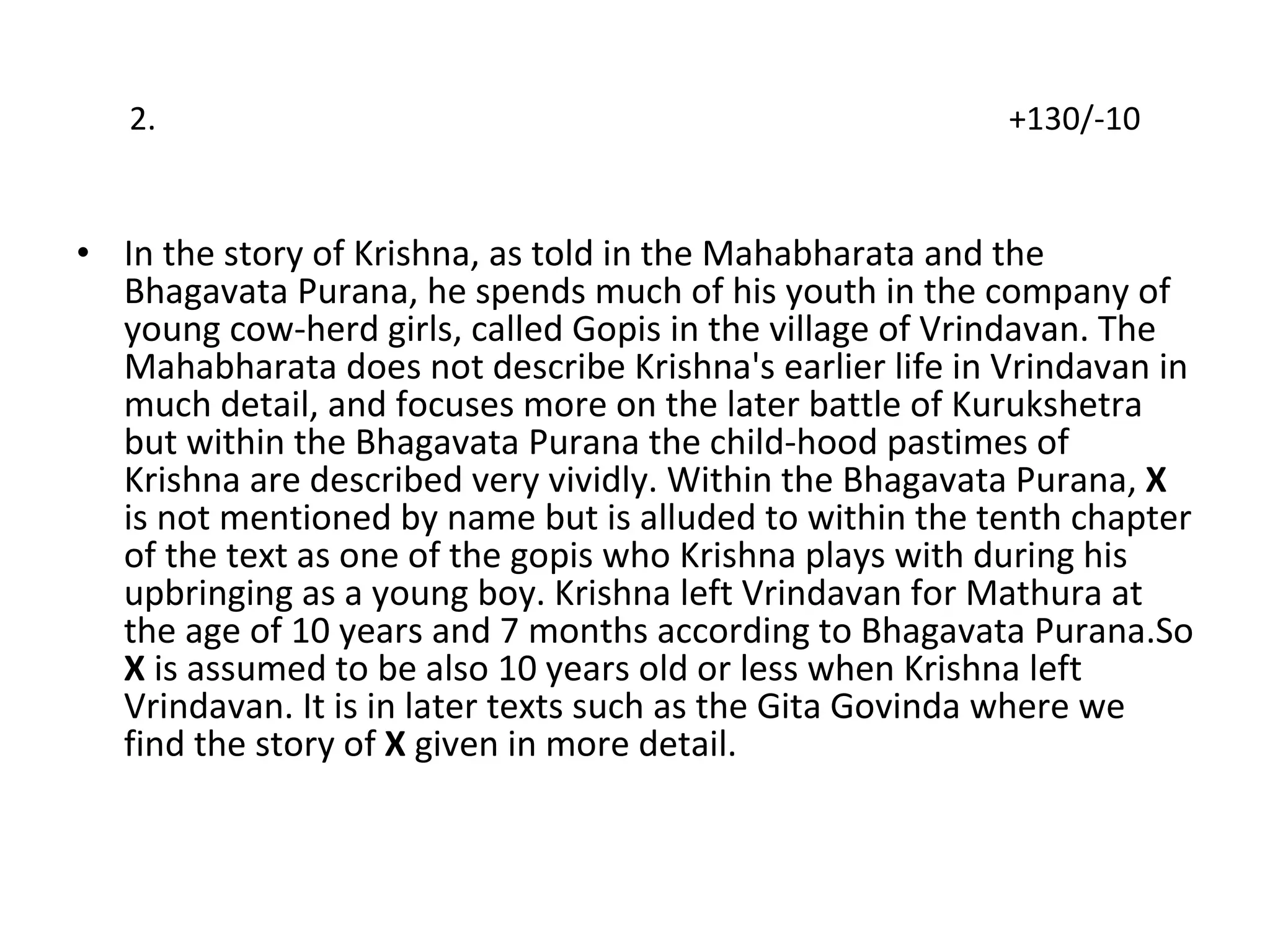 2.  +130/-10 In the story of Krishna, as told in the Mahabharata and the Bhagavata Purana, he spends much of his youth in the company of young cow-herd girls, called Gopis in the village of Vrindavan. The Mahabharata does not describe Krishna's earlier life in Vrindavan in much detail, and focuses more on the later battle of Kurukshetra but within the Bhagavata Purana the child-hood pastimes of Krishna are described very vividly. Within the Bhagavata Purana,  X  is not mentioned by name but is alluded to within the tenth chapter of the text as one of the gopis who Krishna plays with during his upbringing as a young boy. Krishna left Vrindavan for Mathura at the age of 10 years and 7 months according to Bhagavata Purana.So  X  is assumed to be also 10 years old or less when Krishna left Vrindavan. It is in later texts such as the Gita Govinda where we find the story of  X  given in more detail. 