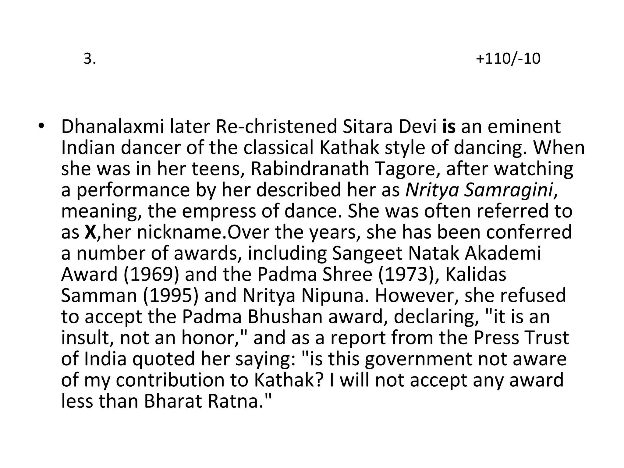 3.  +110/-10 Dhanalaxmi later Re-christened Sitara Devi  is  an eminent Indian dancer of the classical Kathak style of dancing. When she was in her teens, Rabindranath Tagore, after watching a performance by her described her as  Nritya Samragini , meaning, the empress of dance. She was often referred to as  X ,her nickname.Over the years, she has been conferred a number of awards, including Sangeet Natak Akademi Award (1969) and the Padma Shree (1973), Kalidas Samman (1995) and Nritya Nipuna. However, she refused to accept the Padma Bhushan award, declaring, "it is an insult, not an honor," and as a report from the Press Trust of India quoted her saying: "is this government not aware of my contribution to Kathak? I will not accept any award less than Bharat Ratna." 