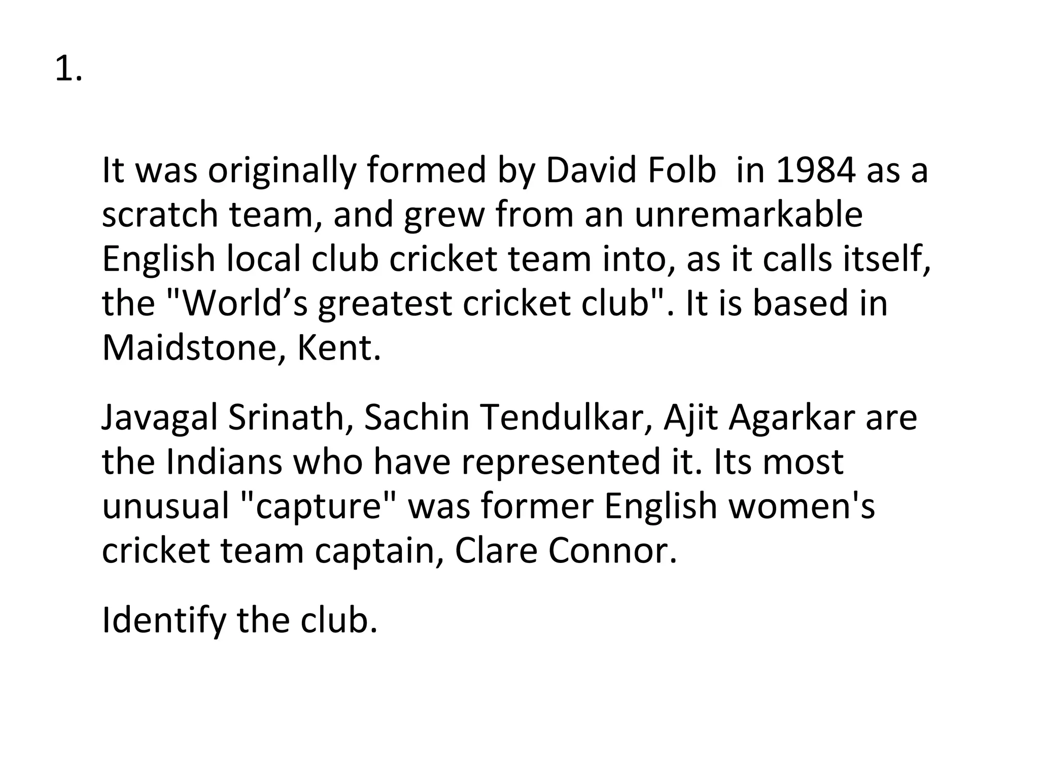 It was originally formed by David Folb  in 1984 as a scratch team, and grew from an unremarkable English local club cricket team into, as it calls itself, the "World’s greatest cricket club". It is based in Maidstone, Kent.  Javagal Srinath, Sachin Tendulkar, Ajit Agarkar are the Indians who have represented it. Its most unusual "capture" was former English women's cricket team captain, Clare Connor.  Identify the club. 1. 