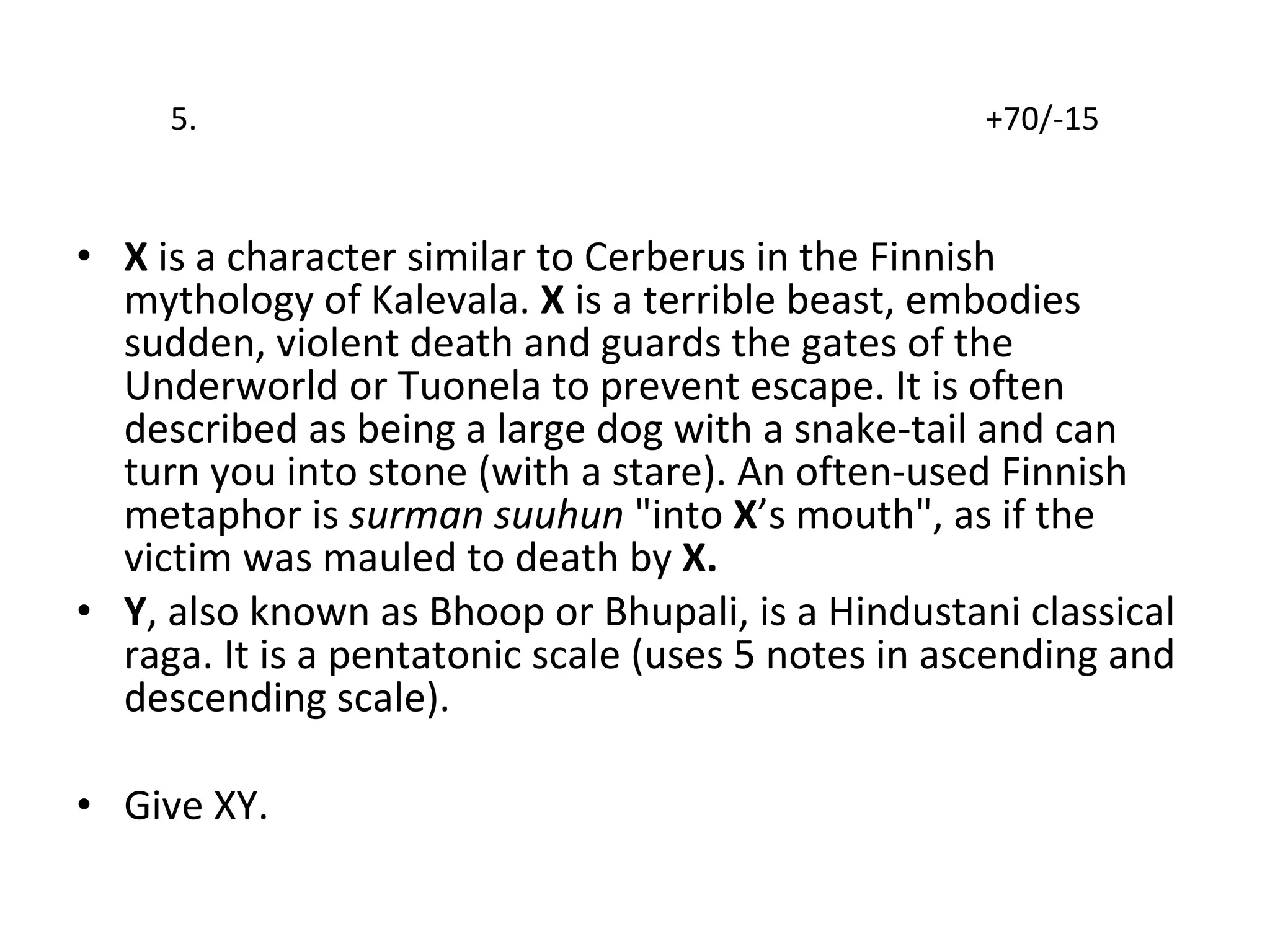 5.  +70/-15 X  is a character similar to Cerberus in the Finnish mythology of Kalevala.  X  is a terrible beast, embodies sudden, violent death and guards the gates of the Underworld or Tuonela to prevent escape. It is often described as being a large dog with a snake-tail and can turn you into stone (with a stare). An often-used Finnish metaphor is  surman suuhun  "into  X ’s mouth", as if the victim was mauled to death by  X. Y , also known as Bhoop or Bhupali, is a Hindustani classical raga. It is a pentatonic scale (uses 5 notes in ascending and descending scale). Give XY. 