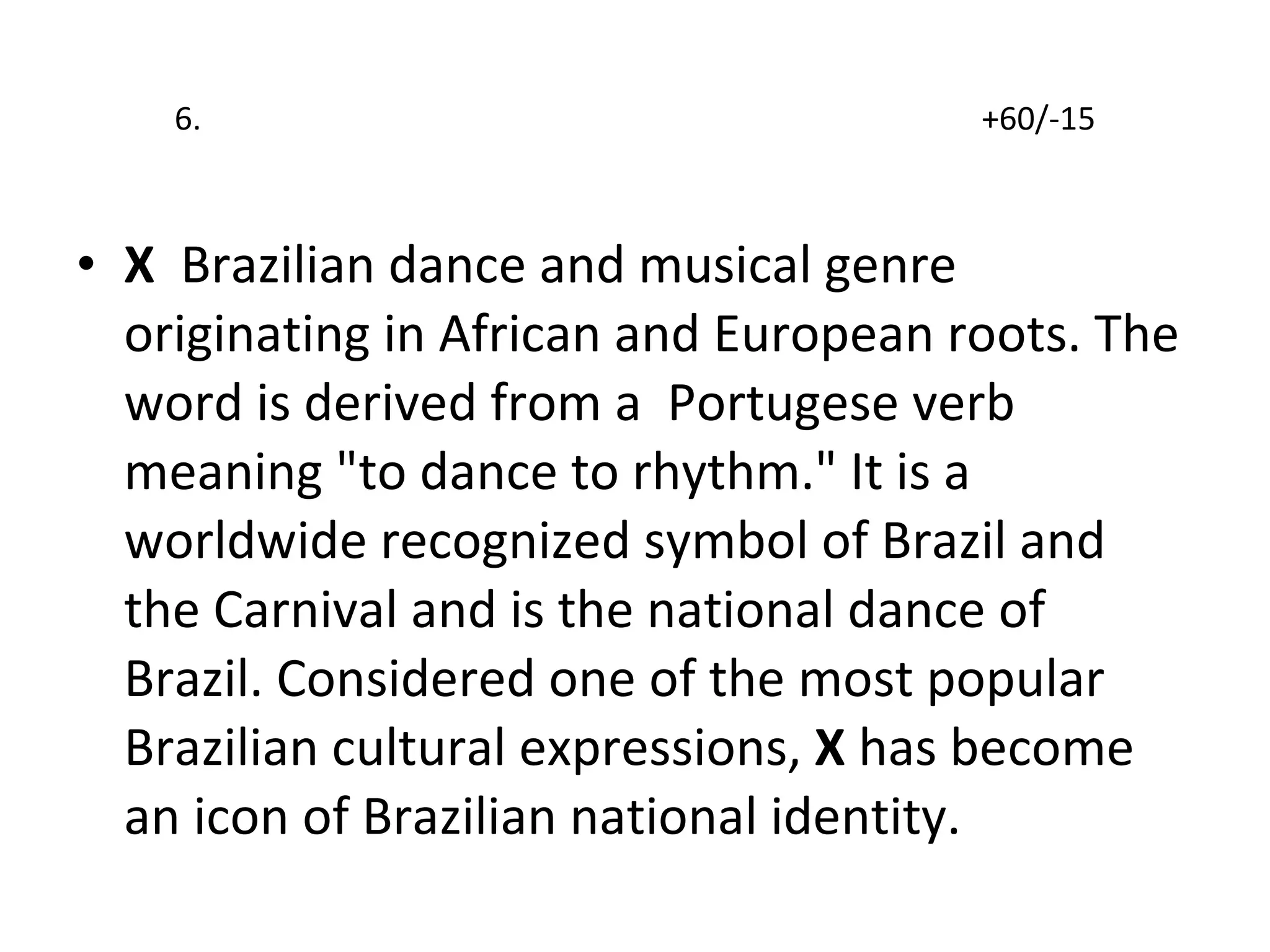 6.  +60/-15 X  Brazilian dance and musical genre originating in African and European roots. The word is derived from a  Portugese verb  meaning "to dance to rhythm." It is a worldwide recognized symbol of Brazil and the Carnival and is the national dance of Brazil. Considered one of the most popular Brazilian cultural expressions,  X  has become an icon of Brazilian national identity.  