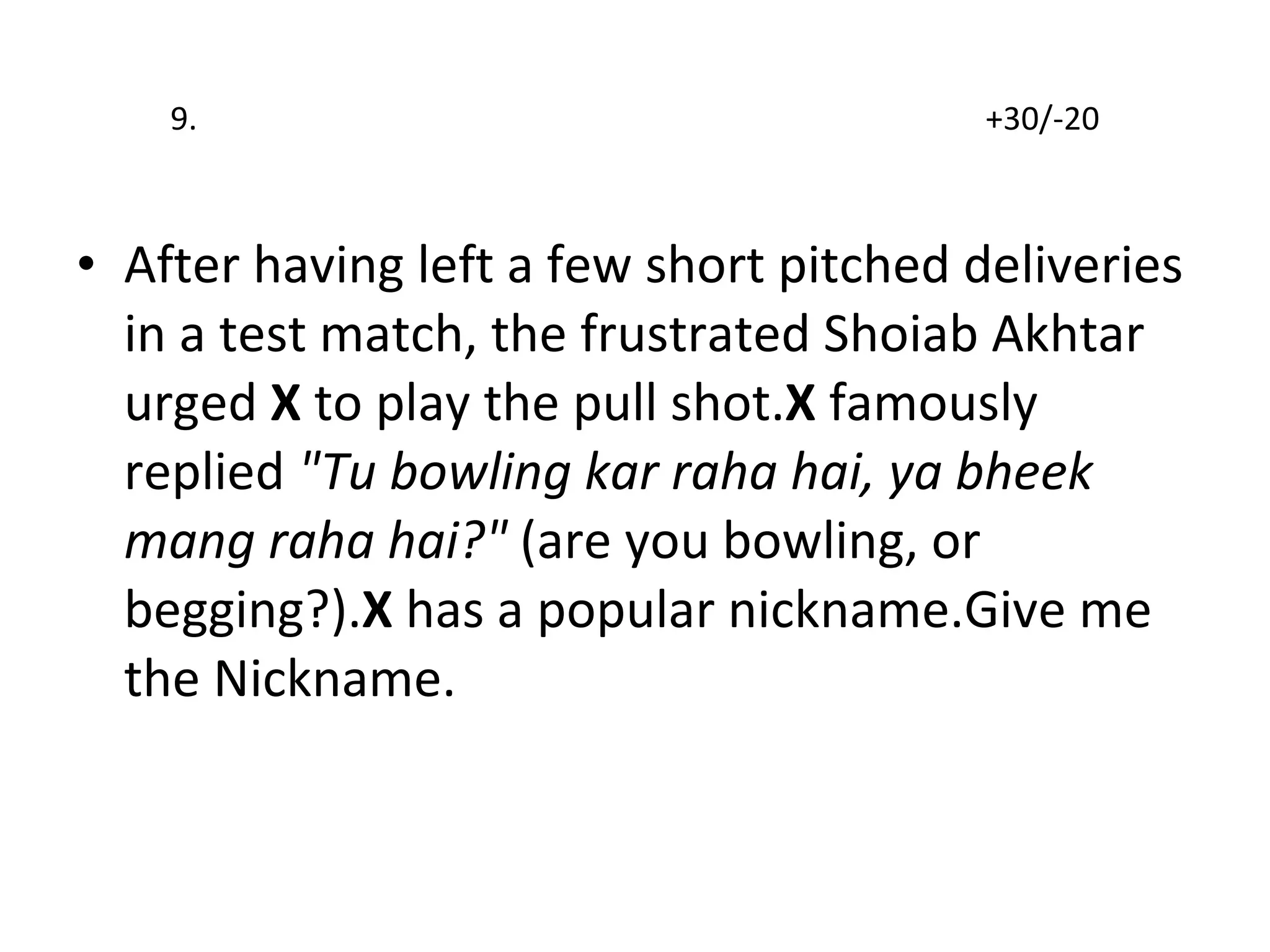 9.  +30/-20 After having left a few short pitched deliveries   in a test match, the frustrated Shoiab Akhtar urged  X  to play the pull shot. X  famously replied  "Tu bowling kar raha hai, ya bheek mang raha hai?"  (are you bowling, or begging?). X  has a popular nickname.Give me the Nickname. 