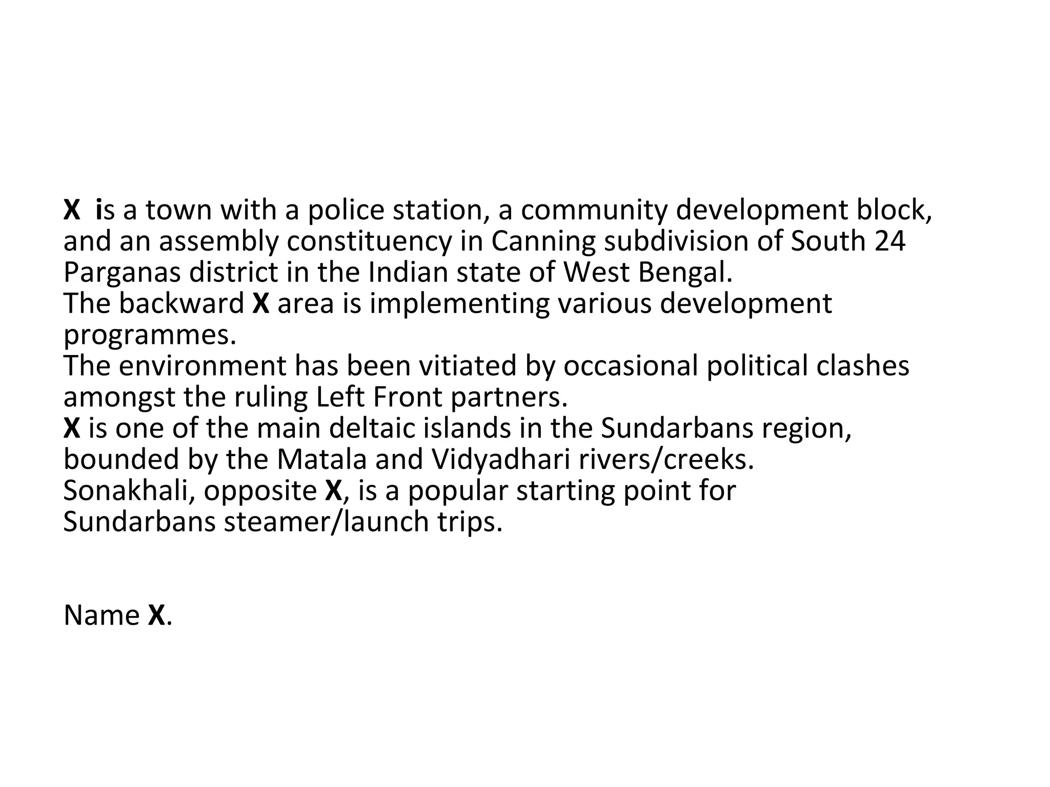X  i s a town with a police station, a community development block,  and an assembly constituency in Canning subdivision of South 24 Parganas district in the Indian state of West Bengal.  The backward  X  area is implementing various development programmes.  The environment has been vitiated by occasional political clashes  amongst the ruling Left Front partners.  X  is one of the main deltaic islands in the Sundarbans region,  bounded by the Matala and Vidyadhari rivers/creeks.  Sonakhali, opposite  X , is a popular starting point for  Sundarbans steamer/launch trips. Name  X . 