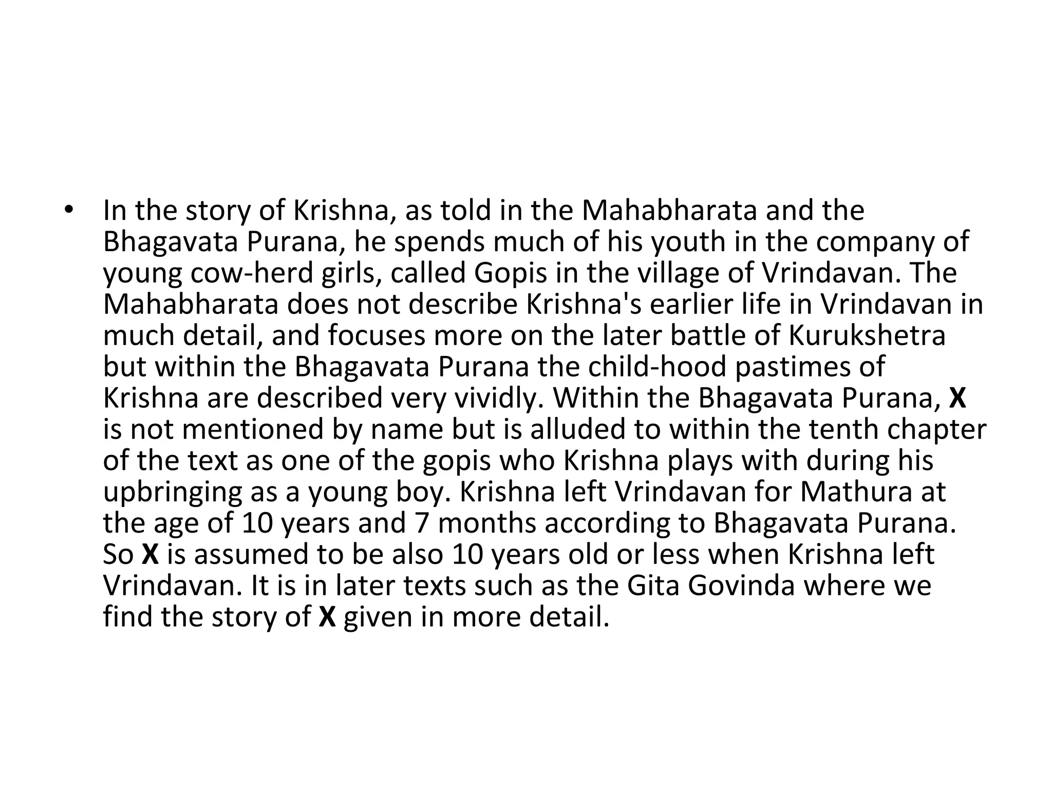 In the story of Krishna, as told in the Mahabharata and the Bhagavata Purana, he spends much of his youth in the company of young cow-herd girls, called Gopis in the village of Vrindavan. The Mahabharata does not describe Krishna's earlier life in Vrindavan in much detail, and focuses more on the later battle of Kurukshetra but within the Bhagavata Purana the child-hood pastimes of Krishna are described very vividly. Within the Bhagavata Purana,  X  is not mentioned by name but is alluded to within the tenth chapter of the text as one of the gopis who Krishna plays with during his upbringing as a young boy. Krishna left Vrindavan for Mathura at the age of 10 years and 7 months according to Bhagavata Purana. So  X  is assumed to be also 10 years old or less when Krishna left Vrindavan. It is in later texts such as the Gita Govinda where we find the story of  X  given in more detail. 