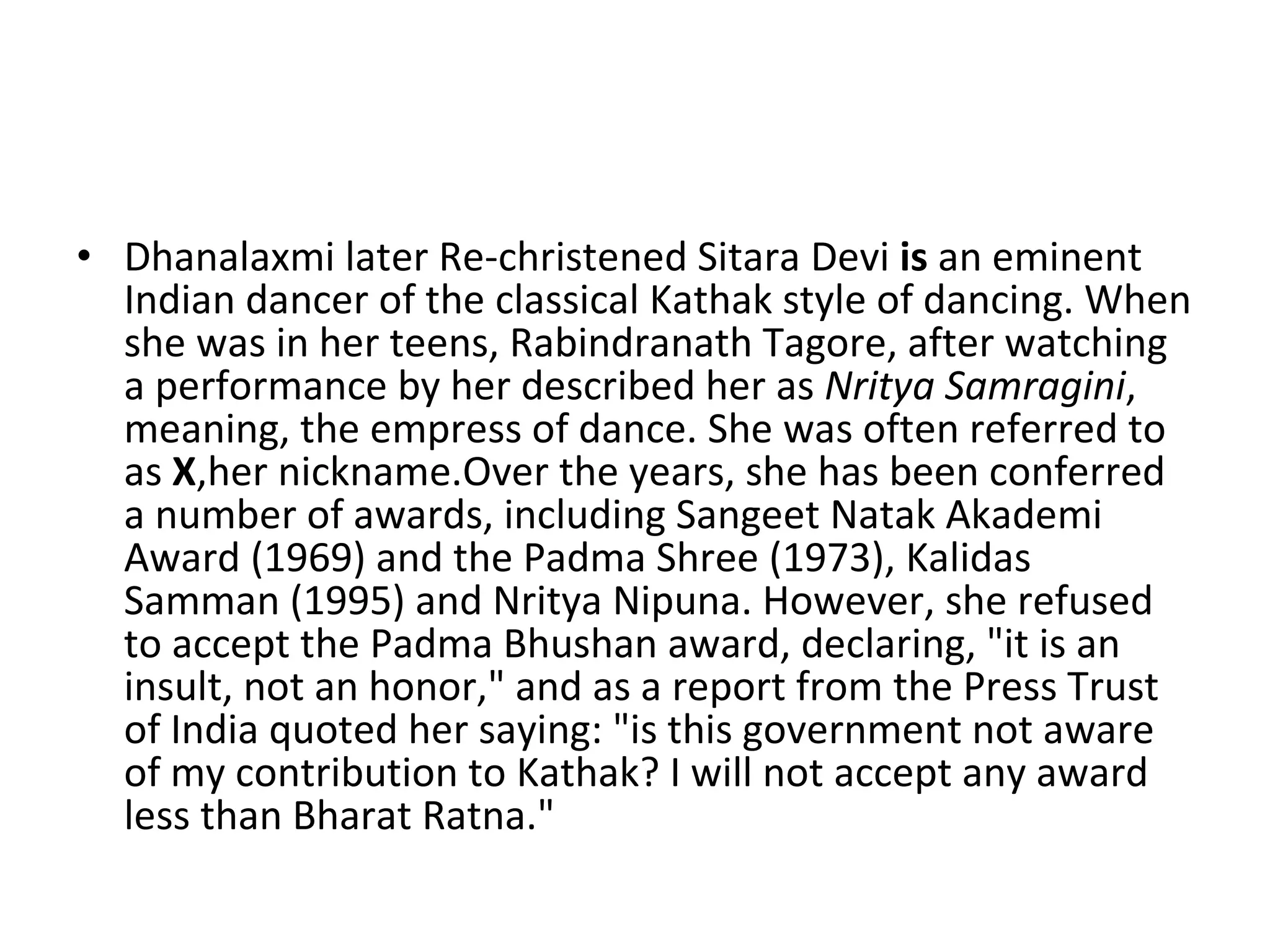 Dhanalaxmi later Re-christened Sitara Devi  is  an eminent Indian dancer of the classical Kathak style of dancing. When she was in her teens, Rabindranath Tagore, after watching a performance by her described her as  Nritya Samragini , meaning, the empress of dance. She was often referred to as  X ,her nickname.Over the years, she has been conferred a number of awards, including Sangeet Natak Akademi Award (1969) and the Padma Shree (1973), Kalidas Samman (1995) and Nritya Nipuna. However, she refused to accept the Padma Bhushan award, declaring, "it is an insult, not an honor," and as a report from the Press Trust of India quoted her saying: "is this government not aware of my contribution to Kathak? I will not accept any award less than Bharat Ratna." 
