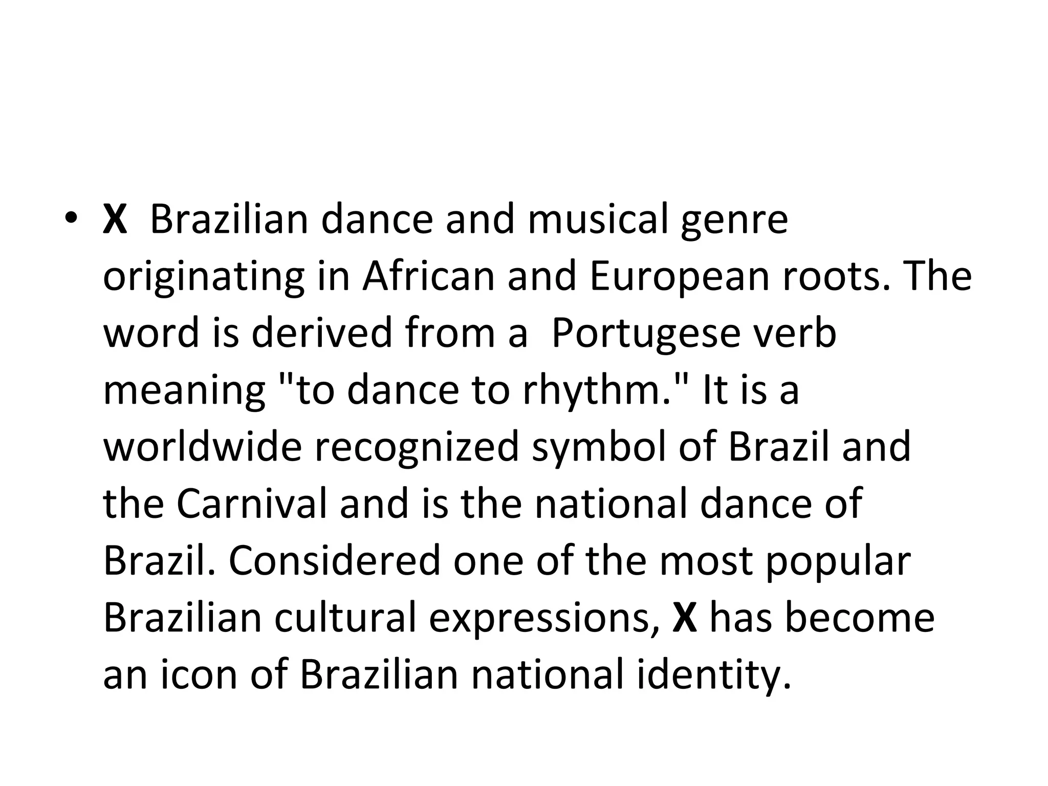 X  Brazilian dance and musical genre originating in African and European roots. The word is derived from a  Portugese verb  meaning "to dance to rhythm." It is a worldwide recognized symbol of Brazil and the Carnival and is the national dance of Brazil. Considered one of the most popular Brazilian cultural expressions,  X  has become an icon of Brazilian national identity.  