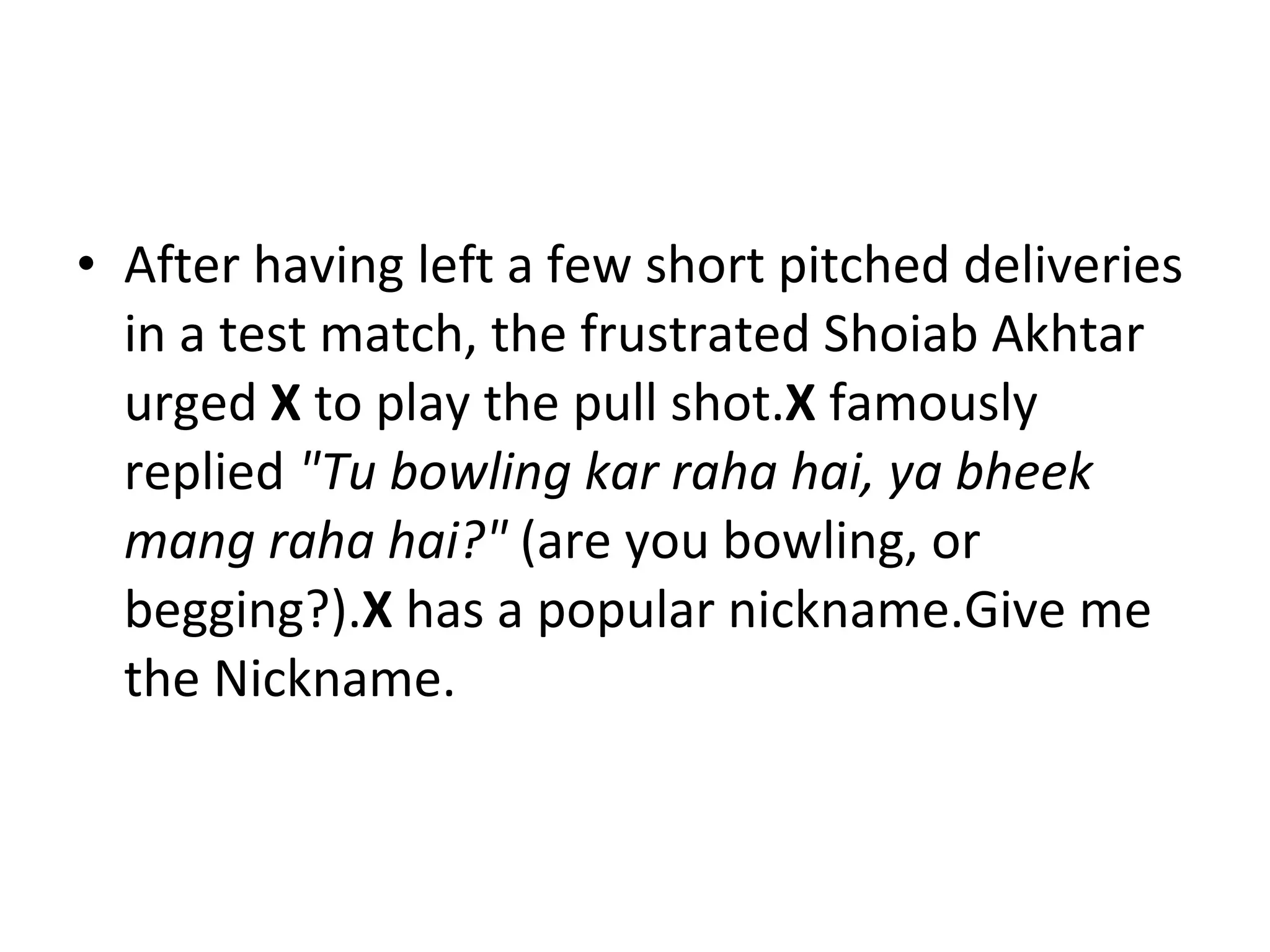 After having left a few short pitched deliveries   in a test match, the frustrated Shoiab Akhtar urged  X  to play the pull shot. X  famously replied  "Tu bowling kar raha hai, ya bheek mang raha hai?"  (are you bowling, or begging?). X  has a popular nickname.Give me the Nickname. 