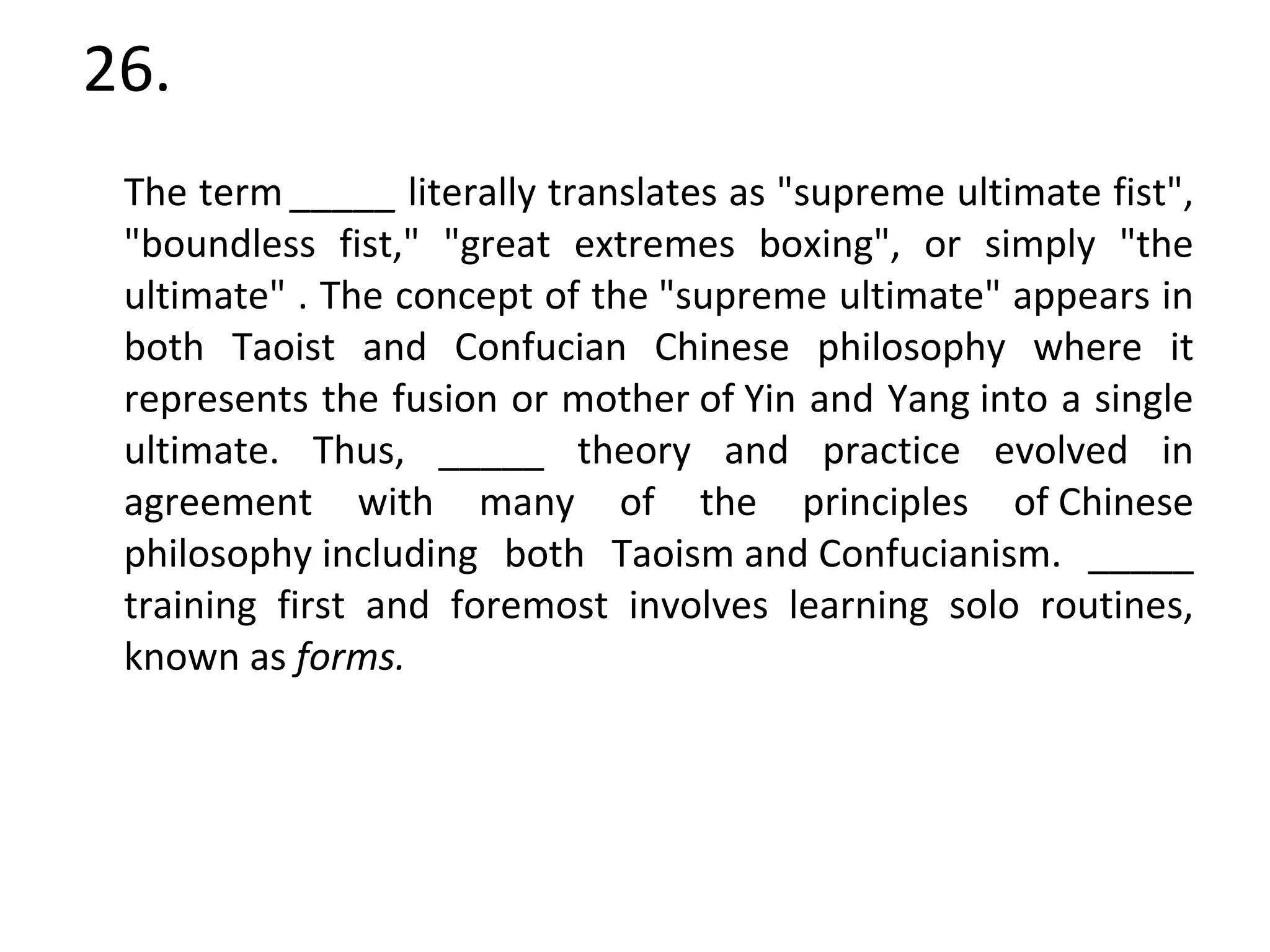 26. The term  _____  literally translates as "supreme ultimate fist", "boundless fist," "great extremes boxing", or simply "the ultimate" . The concept of the "supreme ultimate" appears in both Taoist and Confucian Chinese philosophy where it represents the fusion or mother of Yin and Yang into a single ultimate. Thus, _____ theory and practice evolved in agreement with many of the principles of Chinese philosophy including both Taoism and Confucianism. _____ training first and foremost involves learning solo routines, known as  forms.   