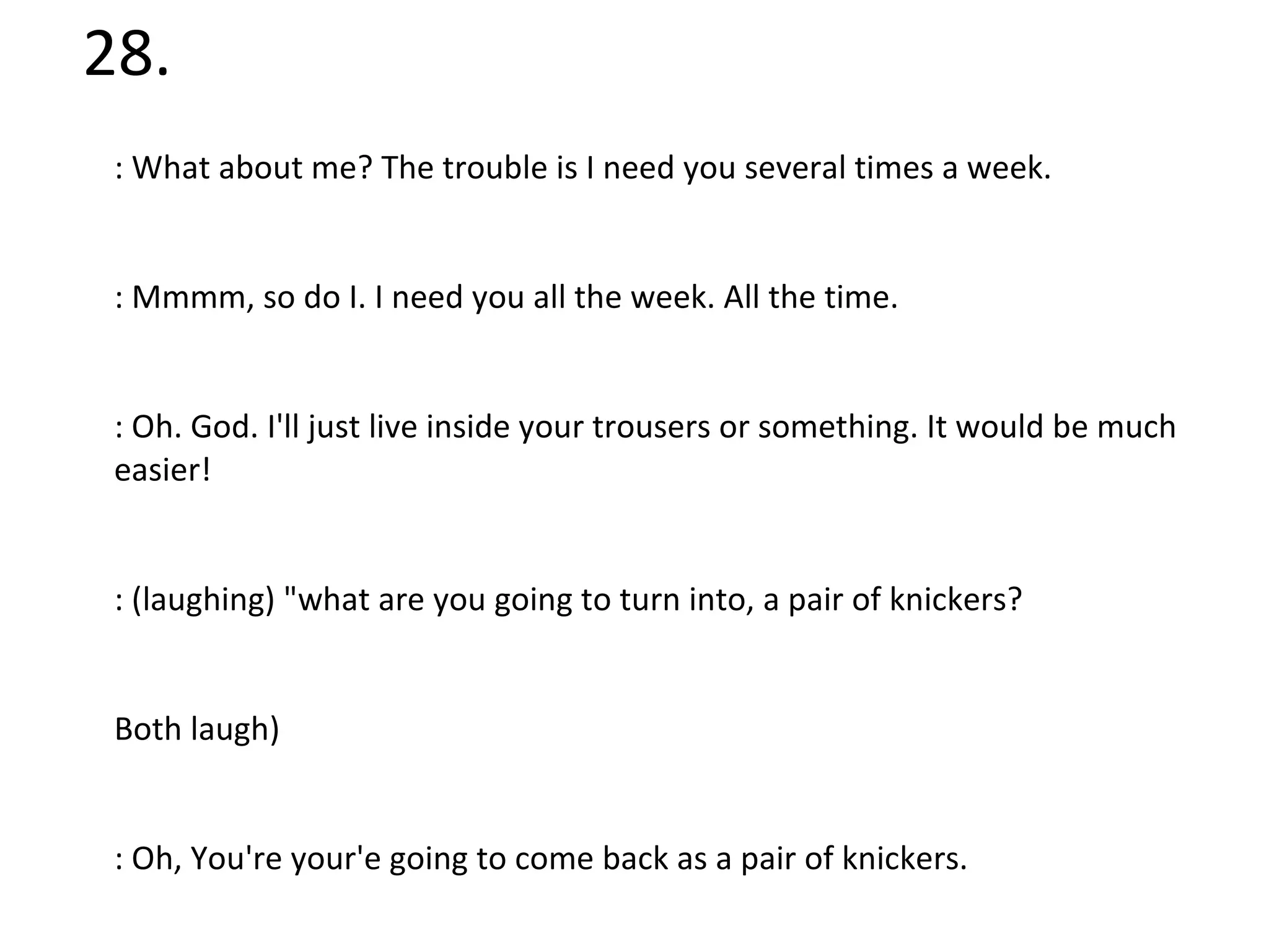 28. X: What about me? The trouble is I need you several times a week.  Y: Mmmm, so do I. I need you all the week. All the time.  X: Oh. God. I'll just live inside your trousers or something. It would be much easier!  Y: (laughing) "what are you going to turn into, a pair of knickers?  (Both laugh)  Y: Oh, You're your'e going to come back as a pair of knickers.  X: Or, God forbid a Tampax. Just my luck! (Laughs)  Y: You are a complete idiot (Laughs) Oh, what a wonderful idea.  Who are X and Y? 