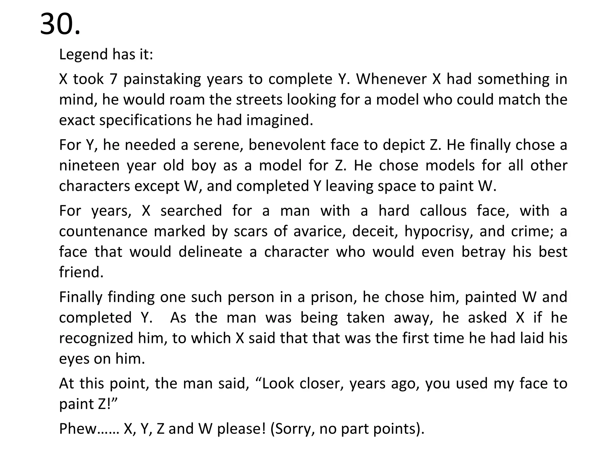 30. Legend has it: X took 7 painstaking years to complete Y. Whenever X had something in mind, he would roam the streets looking for a model who could match the exact specifications he had imagined.  For Y, he needed a serene, benevolent face to depict Z. He finally chose a nineteen year old boy as a model for Z. He chose models for all other characters except W, and completed Y leaving space to paint W. For years, X searched for a man with a hard callous face, with a countenance marked by scars of avarice, deceit, hypocrisy, and crime; a face that would delineate a character who would even betray his best friend. Finally finding one such person in a prison, he chose him, painted W and completed Y.  As the man was being taken away, he asked X if he recognized him, to which X said that that was the first time he had laid his eyes on him.  At this point, the man said, “Look closer, years ago, you used my face to paint Z!” Phew…… X, Y, Z and W please! (Sorry, no part points). 