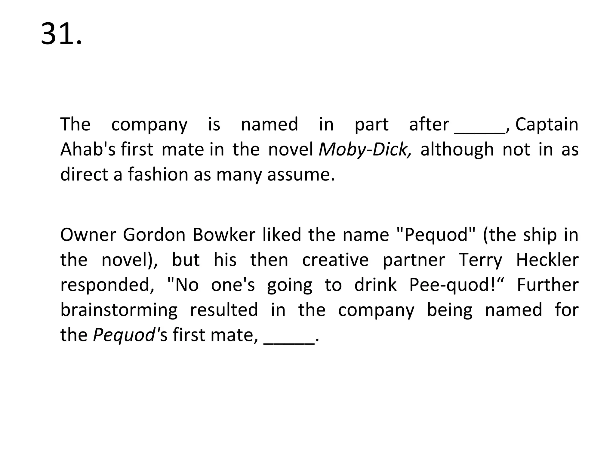 31. The company is named in part after _____, Captain Ahab's first mate in the novel  Moby-Dick,  although not in as direct a fashion as many assume.  Owner Gordon Bowker liked the name "Pequod" (the ship in the novel), but his then creative partner Terry Heckler responded, "No one's going to drink Pee-quod!“ Further brainstorming resulted in the company being named for the  Pequod' s first mate, _____. 