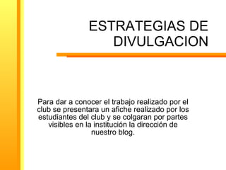 ESTRATEGIAS DE DIVULGACION Para dar a conocer el trabajo realizado por el club se presentara un afiche realizado por los estudiantes del club y se colgaran por partes visibles en la institución la dirección de nuestro blog.