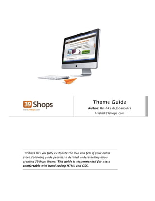 Theme Guide
                                                 Author: Hrishikesh Jobanputra
                                                      hrishi@39shops.com




 39shops lets you fully customize the look and feel of your online
store. Following guide provides a detailed understanding about
creating 39shops theme. This guide is recommended for users
comfortable with hand coding HTML and CSS.
 