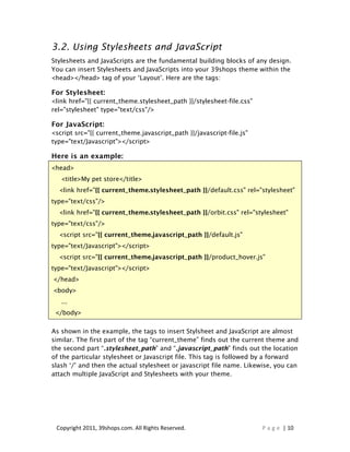 3.2. Using Stylesheets and JavaScript
Stylesheets and JavaScripts are the fundamental building blocks of any design.
You can insert Stylesheets and JavaScripts into your 39shops theme within the
<head></head> tag of your ‘Layout’. Here are the tags:

For Stylesheet:
<link href="{{ current_theme.stylesheet_path }}/stylesheet-file.css"
rel="stylesheet" type="text/css"/>

For JavaScript:
<script src="{{ current_theme.javascript_path }}/javascript-file.js"
type="text/Javascript"></script>

Here is an example:
<head>
   <title>My pet store</title>
  <link href="{{ current_theme.stylesheet_path }}/default.css" rel="stylesheet"
type="text/css"/>
  <link href="{{ current_theme.stylesheet_path }}/orbit.css" rel="stylesheet"
type="text/css"/>
  <script src="{{ current_theme.javascript_path }}/default.js"
type="text/Javascript"></script>
  <script src="{{ current_theme.javascript_path }}/product_hover.js"
type="text/Javascript"></script>
</head>
<body>
   ...
 </body>

As shown in the example, the tags to insert Stylsheet and JavaScript are almost
similar. The first part of the tag “current_theme” finds out the current theme and
the second part “.stylesheet_path” and “.javascript_path” finds out the location
of the particular stylesheet or Javascript file. This tag is followed by a forward
slash ‘/’ and then the actual stylesheet or javascript file name. Likewise, you can
attach multiple JavaScript and Stylesheets with your theme.




 Copyright 2011, 39shops.com. All Rights Reserved.                     P a g e | 10
 