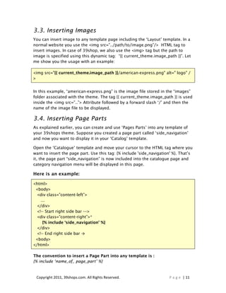 3.3. Inserting Images
You can insert image to any template page including the ‘Layout’ template. In a
normal website you use the <img src=”../path/to/image.png”/> HTML tag to
insert images. In case of 39shop, we also use the <img> tag but the path to
image is specified using this dynamic tag: “{{ current_theme.image_path }}”. Let
me show you the usage with an example:

<img src="{{ current_theme.image_path }}/american-express.png" alt=" logo" /
>


In this example, “american-express.png” is the image file stored in the “images”
folder associated with the theme. The tag {{ current_theme.image_path }} is used
inside the <img src=”..”> Attribute followed by a forward slash ‘/’ and then the
name of the image file to be displayed.

3.4. Inserting Page Parts
As explained earlier, you can create and use ‘Pages Parts’ into any template of
your 39shops theme. Suppose you created a page part called ‘side_navigation’
and now you want to display it in your ‘Catalog’ template.

Open the ‘Catalogue’ template and move your cursor to the HTML tag where you
want to insert the page part. Use this tag: {% include 'side_navigation' %}. That’s
it, the page part “side_navigation” is now included into the catalogue page and
category navigation menu will be displayed in this page.

Here is an example:

<html>
 <body>
  <div class=”content-left”>
    ...
  </div>
  <!-- Start right side bar --->
  <div class=”content-right”>*
     {% include ‘side_navigation’ %}
  </div>
  <!-- End right side bar →
 <body>
</html>

The convention to insert a Page Part into any template is :
{% include ‘name_of_ page_part’ %}


 Copyright 2011, 39shops.com. All Rights Reserved.                    P a g e | 11
 