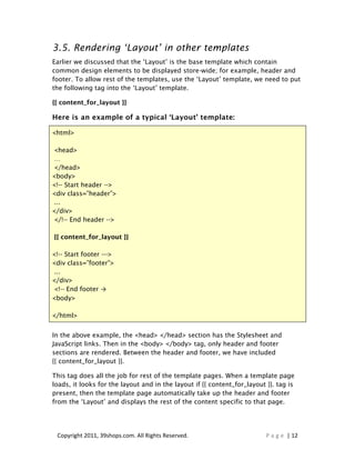 3.5. Rendering ‘Layout’ in other templates
Earlier we discussed that the ‘Layout’ is the base template which contain
common design elements to be displayed store-wide; for example, header and
footer. To allow rest of the templates, use the ‘Layout’ template, we need to put
the following tag into the ‘Layout’ template.

{{ content_for_layout }}

Here is an example of a typical ‘Layout’ template:

<html>

 <head>
 …
 </head>
<body>
<!-- Start header -->
<div class=”header”>
 ...
</div>
 </!-- End header -->

{{ content_for_layout }}

<!-- Start footer --->
<div class=”footer”>
 ...
</div>
 <!-- End footer →
<body>

</html>


In the above example, the <head> </head> section has the Stylesheet and
JavaScript links. Then in the <body> </body> tag, only header and footer
sections are rendered. Between the header and footer, we have included
{{ content_for_layout }}.

This tag does all the job for rest of the template pages. When a template page
loads, it looks for the layout and in the layout if {{ content_for_layout }}. tag is
present, then the template page automatically take up the header and footer
from the ‘Layout’ and displays the rest of the content specific to that page.




 Copyright 2011, 39shops.com. All Rights Reserved.                        P a g e | 12
 
