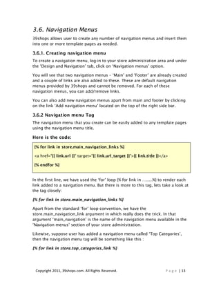3.6. Navigation Menus
39shops allows user to create any number of navigation menus and insert them
into one or more template pages as needed.

3.6.1. Creating navigation menu
To create a navigation menu, log-in to your store administration area and under
the ‘Design and Navigation’ tab, click on ‘Navigation menus’ option.

You will see that two navigation menus – ‘Main’ and ‘Footer’ are already created
and a couple of links are also added to these. These are default navigation
menus provided by 39shops and cannot be removed. For each of these
navigation menus, you can add/remove links.

You can also add new navigation menus apart from main and footer by clicking
on the link ‘Add navigation menu’ located on the top of the right side bar.

3.6.2 Navigation menu Tag
The navigation menu that you create can be easily added to any template pages
using the navigation menu title.

Here is the code:

{% for link in store.main_navigation_links %}

<a href="{{ link.url }}" target="{{ link.url_target }}">{{ link.title }}</a>

{% endfor %}


In the first line, we have used the ‘for’ loop {% for link in ….....%} to render each
link added to a navigation menu. But there is more to this tag, lets take a look at
the tag closely:

{% for link in store.main_navigation_links %}

Apart from the standard ‘for’ loop convention, we have the
store.main_navigation_link argument in which really does the trick. In that
argument ‘main_navigation’ is the name of the navigation menu available in the
‘Navigation menus’ section of your store administration.

Likewise, suppose user has added a navigation menu called ‘Top Categories’,
then the navigation menu tag will be something like this :

{% for link in store.top_categories_link %}




 Copyright 2011, 39shops.com. All Rights Reserved.                        P a g e | 13
 