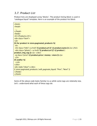 3.7. Product List
Product lists are displayed using ‘blocks’. The product listing block is used in
‘catalogue.liquid’ template. Here is an example of the product list block:

<html>
<head>
 ….
</head>
<body>
<h1>Products</h1>
<div class="item">
<ul>
{% for product in store.paginated_products %}
 <li>
 <h2 class="title"><a href="{{ product.url }}">{{ product.name }}</a></h2>
 <div class="photo"> <a href="{{ product.url }}">{{ product |
product_img_tag }}</a> </div>
 <p class="price">{{ product.price | money : store }}</p>
 </li>
{% endfor %}
  </ul>
</div>
<div style="clear"></div>
{{ store.paginated_products | will_paginate_liquid: "Prev", "Next" }}
</body>
</html>


Some of the above code looks familiar to us while some tags are relatively new.
Let’s understand what each of these tags do:




 Copyright 2011, 39shops.com. All Rights Reserved.                     P a g e | 15
 