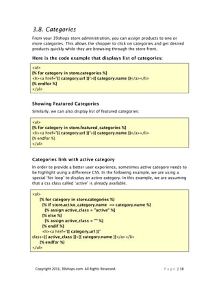 3.8. Categories
From your 39shops store administration, you can assign products to one or
more categories. This allows the shopper to click on categories and get desired
products quickly while they are browsing through the store front.

Here is the code example that displays list of categories:

<ul>
{% for category in store.categories %}
<li><a href="{{ category.url }}">{{ category.name }}</a></li>
{% endfor %}
</ul>


Showing Featured Categories
Similarly, we can also display list of featured categories:

<ul>
{% for category in store.featured_categories %}
<li><a href="{{ category.url }}">{{ category.name }}</a></li>
{% endfor %}
</ul>



Categories link with active category
In order to provide a better user experience, sometimes active category needs to
be highlight using a difference CSS. In the following example, we are using a
special ‘for loop’ to display an active category. In this example, we are assuming
that a css class called ‘active’ is already available.

<ul>
    {% for category in store.categories %}
     {% if store.active_category.name == category.name %}
       {% assign active_class = "active" %}
     {% else %}
       {% assign active_class = "" %}
     {% endif %}
     <li><a href="{{ category.url }}"
class={{ active_class }}>{{ category.name }}</a></li>
    {% endfor %}
</ul>




 Copyright 2011, 39shops.com. All Rights Reserved.                    P a g e | 18
 