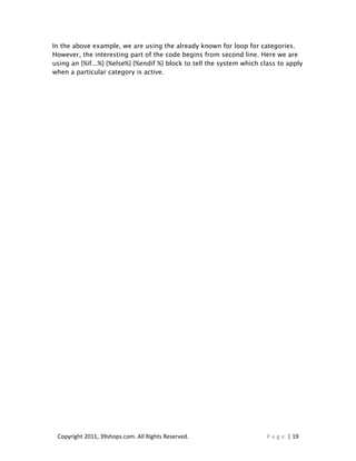 In the above example, we are using the already known for loop for categories.
However, the interesting part of the code begins from second line. Here we are
using an {%if...%} {%else%} {%endif %} block to tell the system which class to apply
when a particular category is active.




 Copyright 2011, 39shops.com. All Rights Reserved.                     P a g e | 19
 