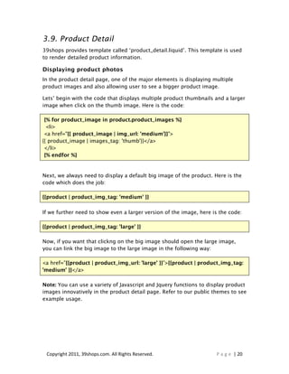 3.9. Product Detail
39shops provides template called ‘product_detail.liquid’. This template is used
to render detailed product information.

Displaying product photos
In the product detail page, one of the major elements is displaying multiple
product images and also allowing user to see a bigger product image.

Lets’ begin with the code that displays multiple product thumbnails and a larger
image when click on the thumb image. Here is the code:

 {% for product_image in product.product_images %}
  <li>
 <a href="{{ product_image | img_url: 'medium'}}">
{{ product_image | images_tag: 'thumb'}}</a>
 </li>
 {% endfor %}


Next, we always need to display a default big image of the product. Here is the
code which does the job:

{{product | product_img_tag: 'medium' }}

If we further need to show even a larger version of the image, here is the code:

{{product | product_img_tag: 'large' }}

Now, if you want that clickng on the big image should open the large image,
you can link the big image to the large image in the following way:

<a href=”{{product | product_img_url: 'large' }}”>{{product | product_img_tag:
'medium' }}</a>

Note: You can use a variety of Javascript and Jquery functions to display product
images innovatively in the product detail page. Refer to our public themes to see
example usage.




 Copyright 2011, 39shops.com. All Rights Reserved.                   P a g e | 20
 