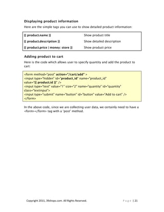 Displaying product information
Here are the simple tags you can use to show detailed product information:

{{ product.name }}                             Show product title

{{ product.description }}                      Show detailed description

{{ product.price | money: store }}             Show product price


Adding product to cart
Here is the code which allows user to specify quantity and add the product to
cart:

<form method="post" action="/cart/add" >
<input type="hidden" id="product_id" name="product_id"
value="{{ product.id }}" />
<input type="text" value="1" size="2" name="quantity" id="quantity"
class="textinput">
<input type="submit" name="button" id="button" value="Add to cart" />
</form>

In the above code, since we are collecting user data, we certainly need to have a
<form></form> tag with a ‘post’ method.




 Copyright 2011, 39shops.com. All Rights Reserved.                         P a g e | 21
 