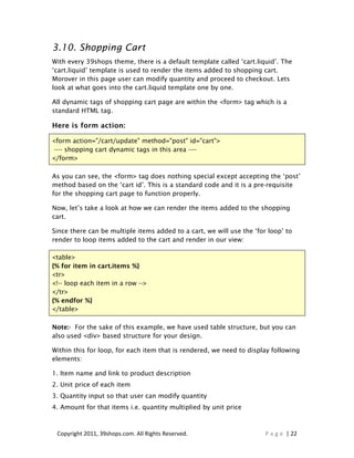 3.10. Shopping Cart
With every 39shops theme, there is a default template called ‘cart.liquid’. The
‘cart.liquid’ template is used to render the items added to shopping cart.
Morover in this page user can modify quantity and proceed to checkout. Lets
look at what goes into the cart.liquid template one by one.

All dynamic tags of shopping cart page are within the <form> tag which is a
standard HTML tag.

Here is form action:

<form action="/cart/update" method="post" id="cart">
 ---- shopping cart dynamic tags in this area ----
</form>

As you can see, the <form> tag does nothing special except accepting the ‘post’
method based on the ‘cart id’. This is a standard code and it is a pre-requisite
for the shopping cart page to function properly.

Now, let’s take a look at how we can render the items added to the shopping
cart.

Since there can be multiple items added to a cart, we will use the ‘for loop’ to
render to loop items added to the cart and render in our view:

<table>
{% for item in cart.items %}
<tr>
<!-- loop each item in a row -->
</tr>
{% endfor %}
</table>

Note:- For the sake of this example, we have used table structure, but you can
also used <div> based structure for your design.

Within this for loop, for each item that is rendered, we need to display following
elements:

1. Item name and link to product description
2. Unit price of each item
3. Quantity input so that user can modify quantity
4. Amount for that items i.e. quantity multiplied by unit price



 Copyright 2011, 39shops.com. All Rights Reserved.                     P a g e | 22
 