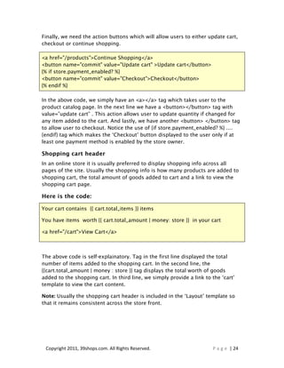 Finally, we need the action buttons which will allow users to either update cart,
checkout or continue shopping.

<a href="/products">Continue Shopping</a>
<button name="commit" value="Update cart" >Update cart</button>
{% if store.payment_enabled? %}
<button name="commit" value="Checkout">Checkout</button>
{% endif %}

In the above code, we simply have an <a></a> tag which takes user to the
product catalog page. In the next line we have a <button></button> tag with
value=”update cart” . This action allows user to update quantity if changed for
any item added to the cart. And lastly, we have another <button> </button> tag
to allow user to checkout. Notice the use of {if store.payment_enabled? %} ....
{endif} tag which makes the ‘Checkout’ button displayed to the user only if at
least one payment method is enabled by the store owner.

Shopping cart header
In an online store it is usually preferred to display shopping info across all
pages of the site. Usually the shopping info is how many products are added to
shopping cart, the total amount of goods added to cart and a link to view the
shopping cart page.

Here is the code:

Your cart contains {{ cart.total_items }} items

You have items worth {{ cart.total_amount | money: store }} in your cart

<a href="/cart">View Cart</a>



The above code is self-explainatory. Tag in the first line displayed the total
number of items added to the shopping cart. In the second line, the
{{cart.total_amount | money : store }} tag displays the total worth of goods
added to the shopping cart. In third line, we simply provide a link to the ‘cart’
template to view the cart content.

Note: Usually the shopping cart header is included in the ‘Layout’ template so
that it remains consistent across the store front.




 Copyright 2011, 39shops.com. All Rights Reserved.                     P a g e | 24
 