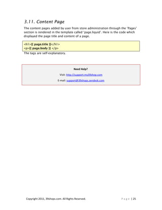 3.11. Content Page
The content pages added by user from store administration through the ‘Pages’
section is rendered in the template called ‘page.liquid’. Here is the code which
displayed the page title and content of a page.

<h1>{{ page.title }}</h1>
<p>{{ page.body }} </p>
The tags are self-explanatory.




                                        Need Help?
                            Visit: http://support.my39shop.com
                          E-mail: support@39shops.zendesk.com




 Copyright 2011, 39shops.com. All Rights Reserved.                   P a g e | 25
 