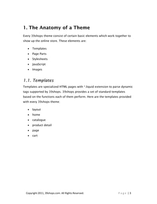 1. The Anatomy of a Theme
Every 39shops theme consist of certain basic elements which work together to
show up the online store. These elements are:

   •   Templates
   •   Page Parts
   •   Stylesheets
   •   JavaScript
   •   Images



1.1. Templates
Templates are specialized HTML pages with *.liquid extension to parse dynamic
tags supported by 39shops. 39shops provides a set of standard templates
based on the functions each of them perform. Here are the templates provided
with every 39shops theme:

   •   layout
   •   home
   •   catalogue
   •   product detail
   •   page
   •   cart




  Copyright 2011, 39shops.com. All Rights Reserved.                Page |3
 